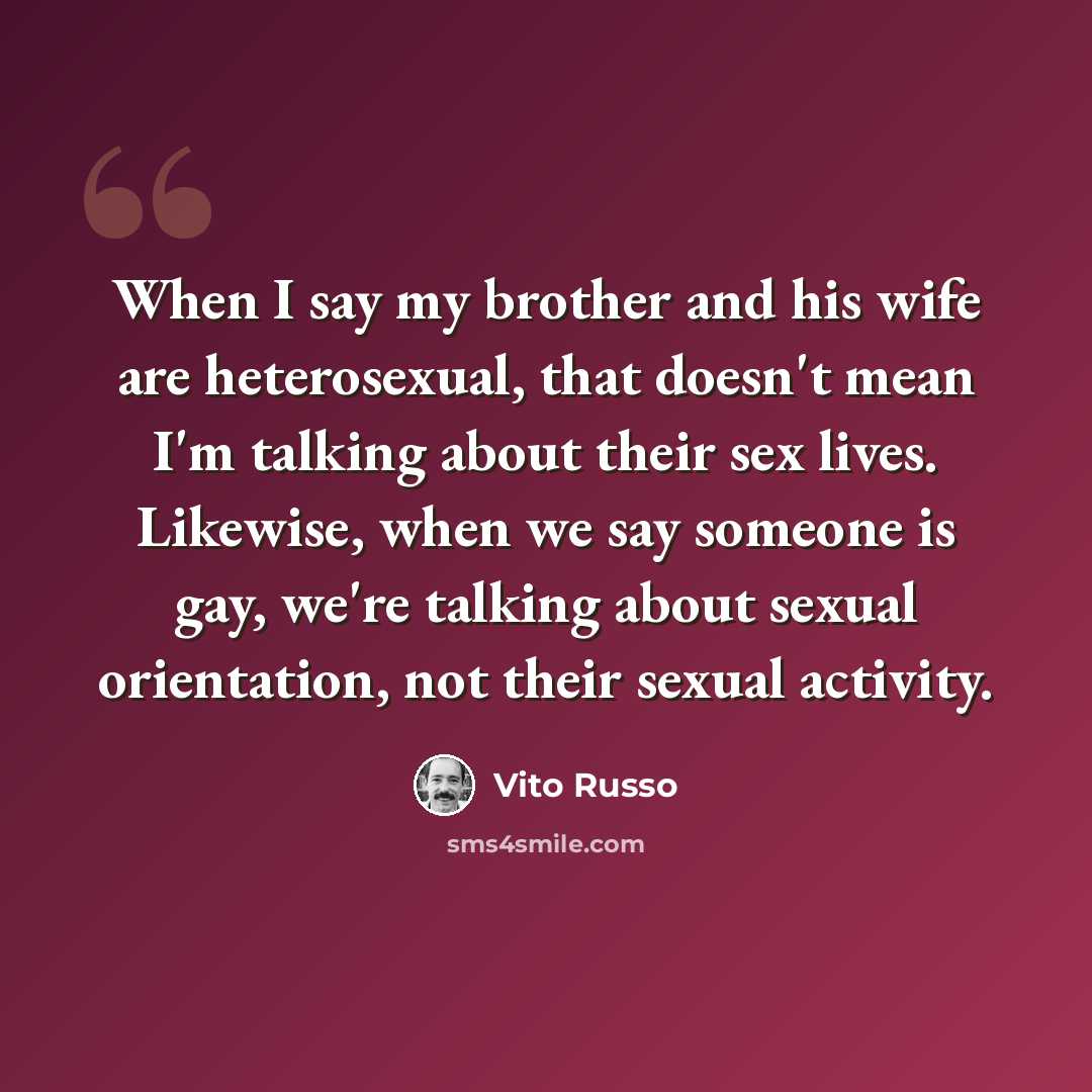 “When I say my brother and his wife are heterosexual, that doesn't mean I'm talking about their sex lives. Likewise, when we say someone is gay, we're talking about sexual orientation, not their sexual activity.” quote by Vito Russo