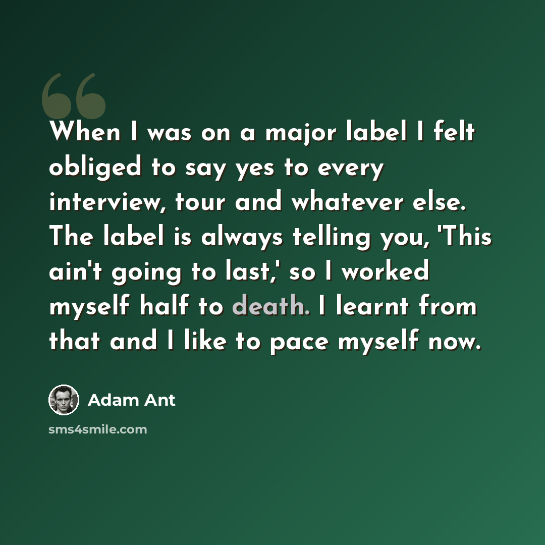 “When I was on a major label I felt obliged to say yes to every interview, tour and whatever else. The label is always telling you, 'This ain't going to last,' so I worked myself half to death. I learnt from that and I like to pace myself now.” quote by Adam Ant