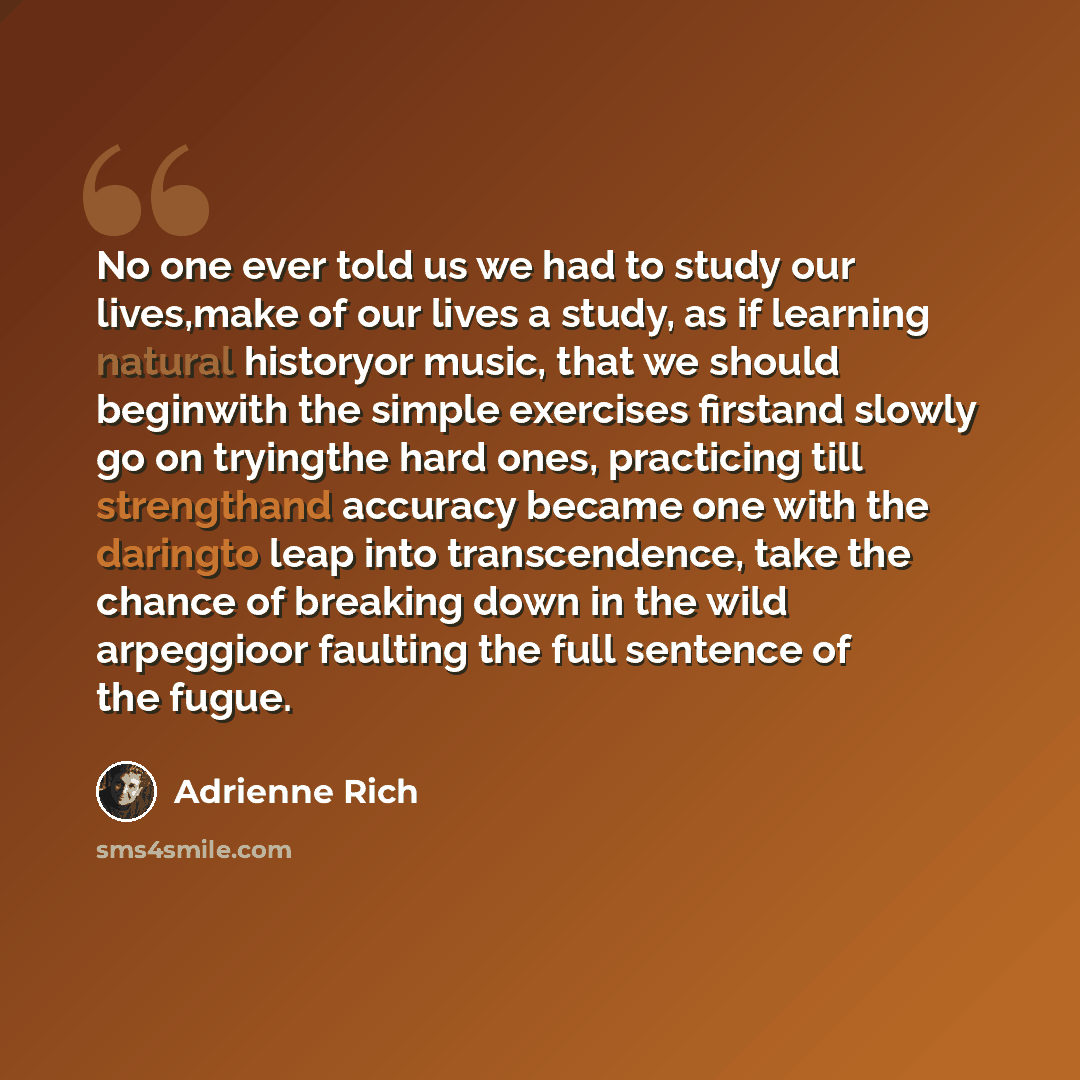 “No one ever told us we had to study our lives,make of our lives a study, as if learning natural historyor music, that we should beginwith the simple exercises firstand slowly go on tryingthe hard ones, practicing till strengthand accuracy became one with the daringto leap into transcendence, take…” quote by Adrienne Rich