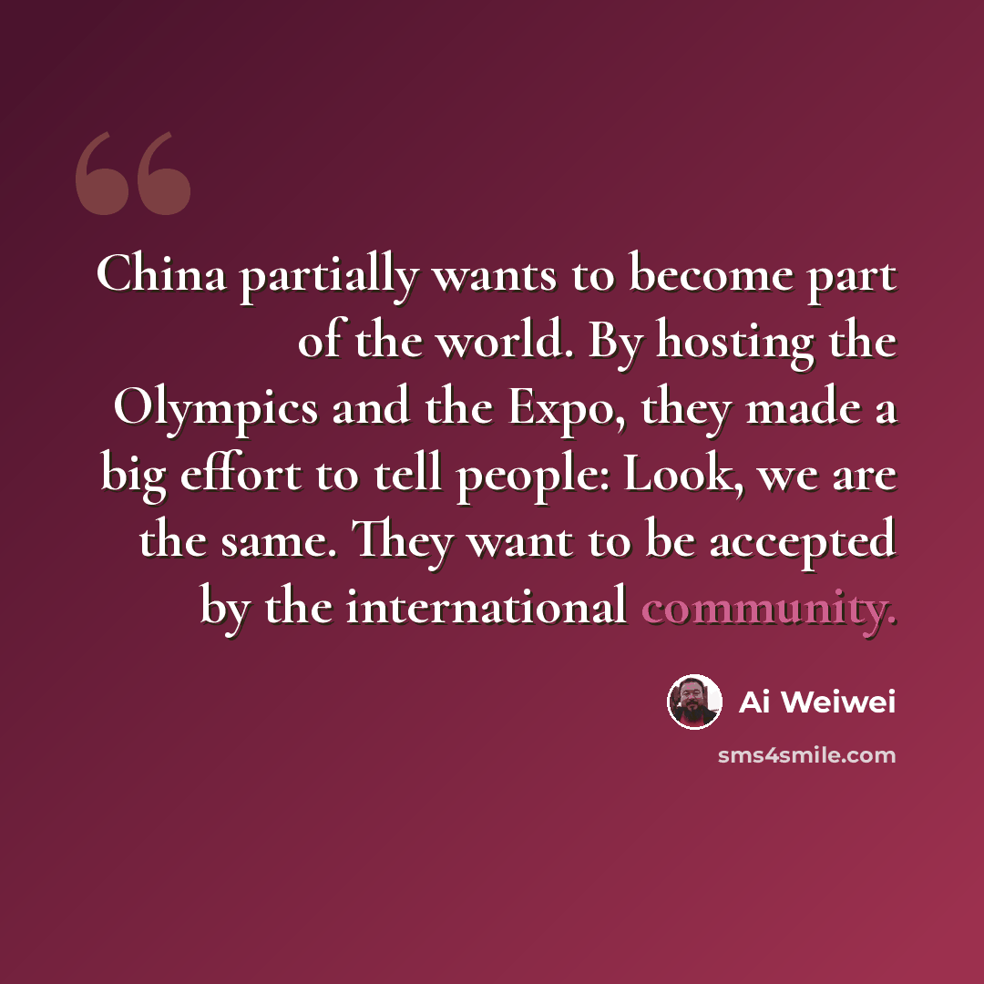 “China partially wants to become part of the world. By hosting the Olympics and the Expo, they made a big effort to tell people: Look, we are the same. They want to be accepted by the international community.” quote by Ai Weiwei