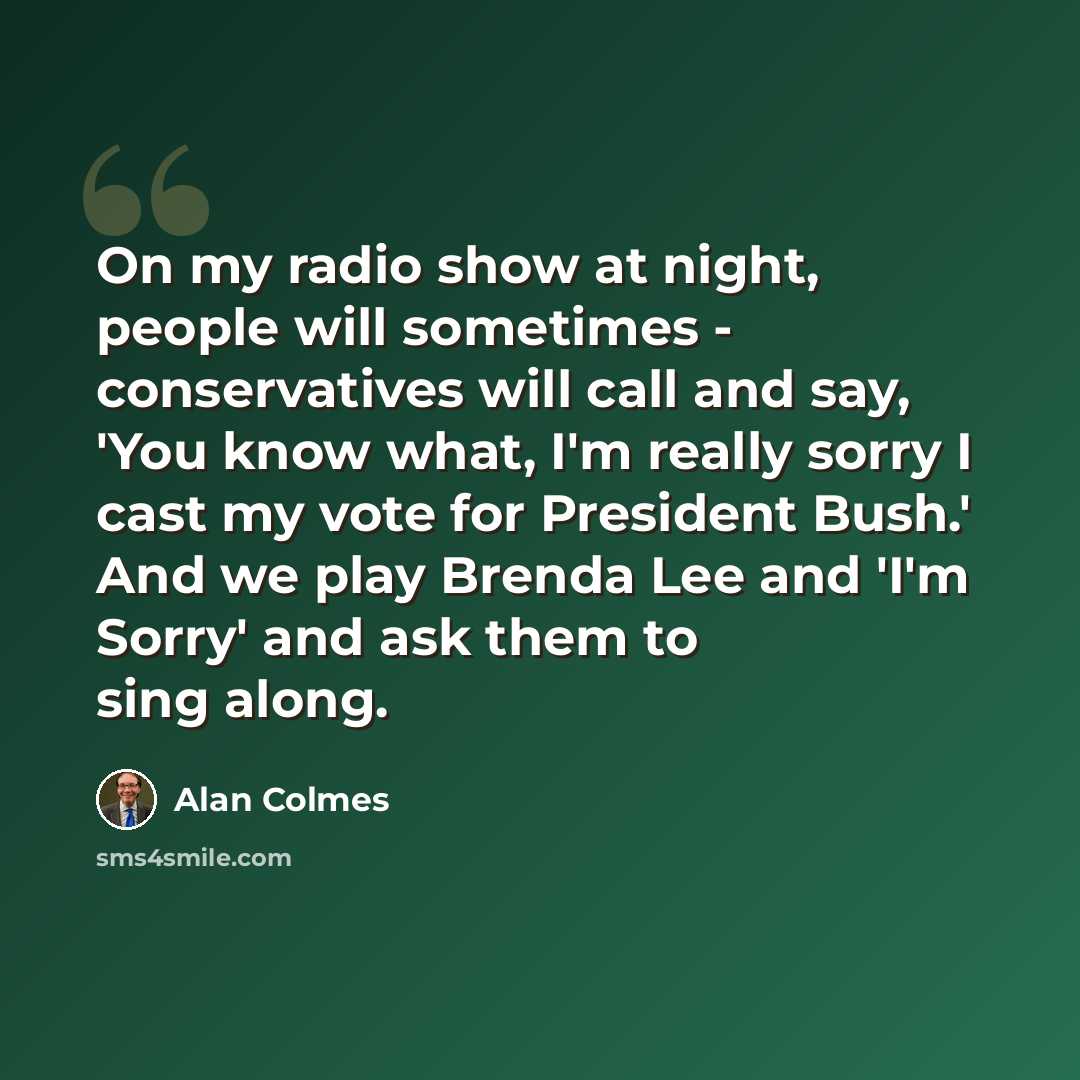 “On my radio show at night, people will sometimes - conservatives will call and say, 'You know what, I'm really sorry I cast my vote for President Bush.' And we play Brenda Lee and 'I'm Sorry' and ask them to sing along.” quote by Alan Colmes