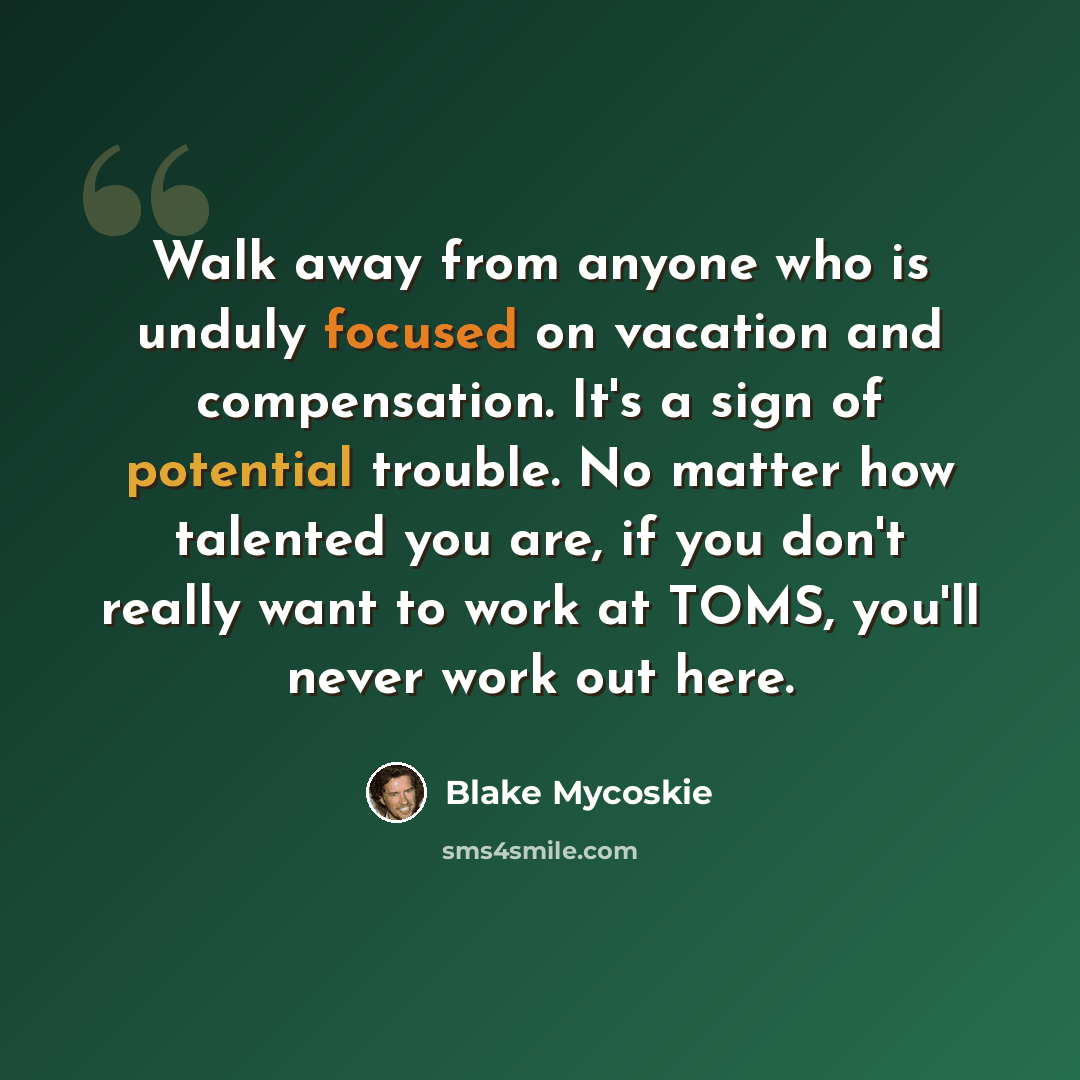 “Walk away from anyone who is unduly focused on vacation and compensation. It's a sign of potential trouble. No matter how talented you are, if you don't really want to work at TOMS, you'll never work out here.” quote by Blake Mycoskie