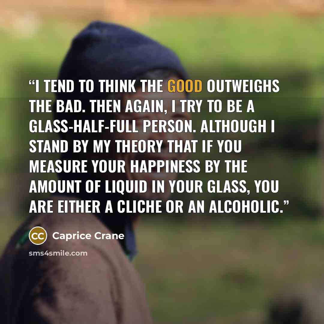 “I tend to think the good outweighs the bad. Then again, I try to be a glass-half-full person. Although I stand by my theory that if you measure your happiness by the amount of liquid in your glass, you are either a cliche or an alcoholic.” quote by Caprice Crane
