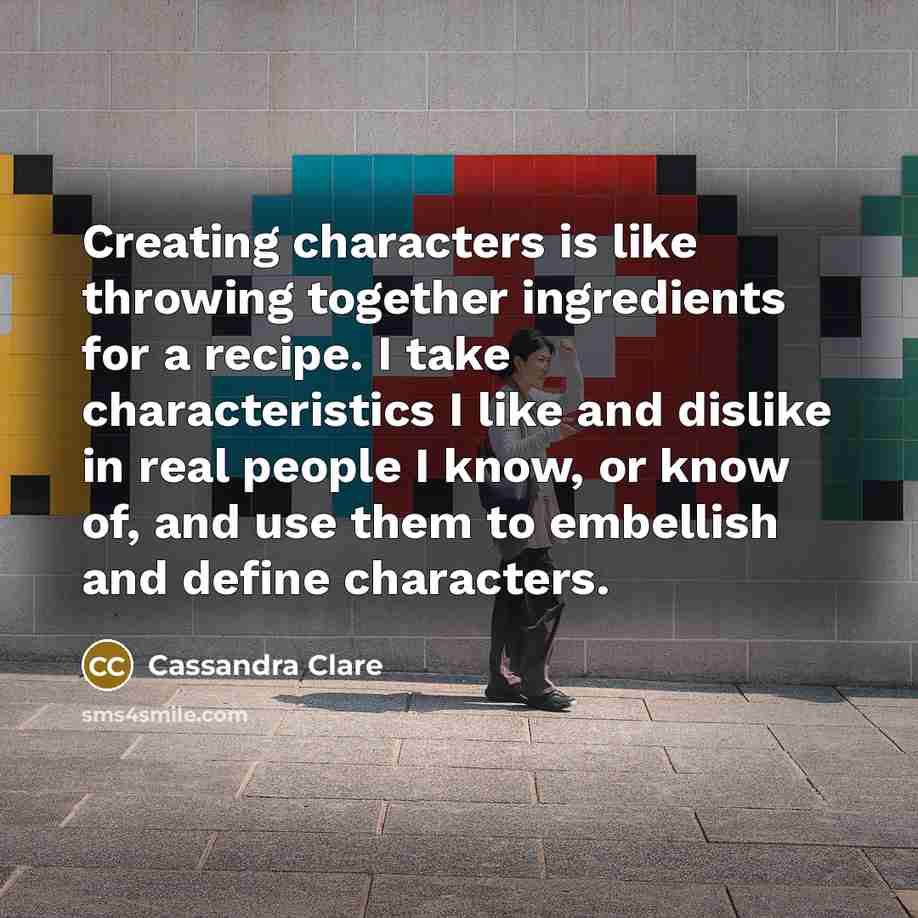 “Creating characters is like throwing together ingredients for a recipe. I take characteristics I like and dislike in real people I know, or know of, and use them to embellish and define characters.” quote by Cassandra Clare