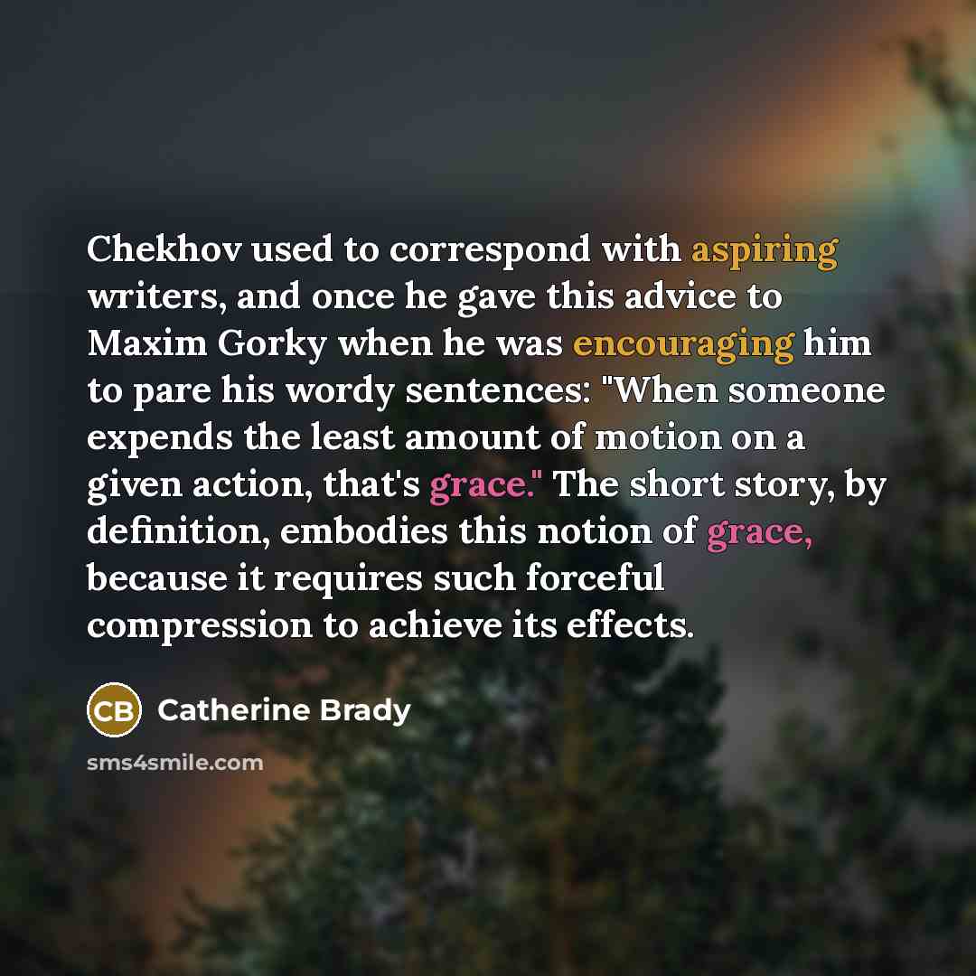 “Chekhov used to correspond with aspiring writers, and once he gave this advice to Maxim Gorky when he was encouraging him to pare his wordy sentences: "When someone expends the least amount of motion on a given action, that's grace." The short story, by definition, embodies this notion of grace…” quote by Catherine Brady