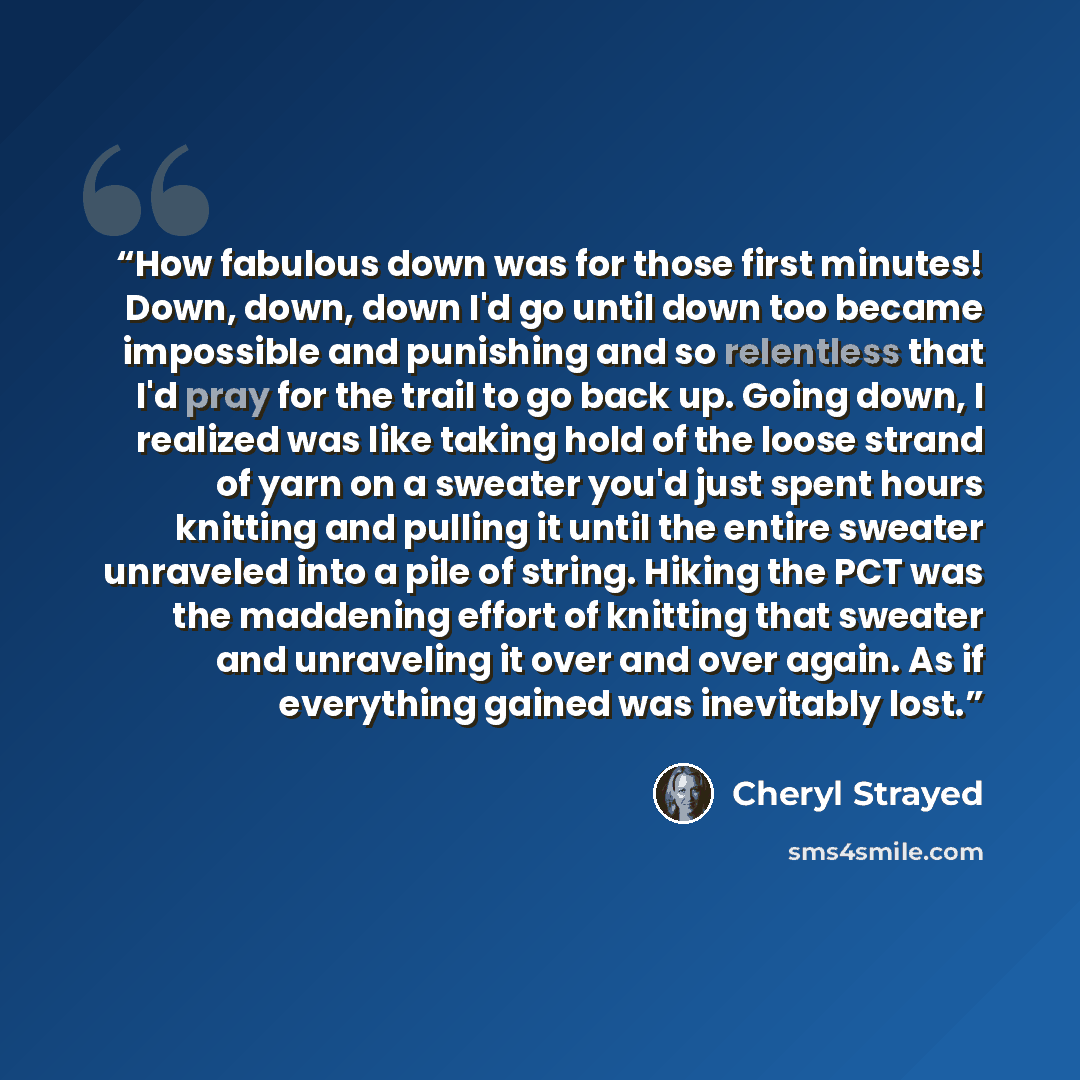 “How fabulous down was for those first minutes! Down, down, down I'd go until down too became impossible and punishing and so relentless that I'd pray for the trail to go back up. Going down, I realized was like taking hold of the loose strand of yarn on a sweater you'd just spent hours knitting…” quote by Cheryl Strayed
