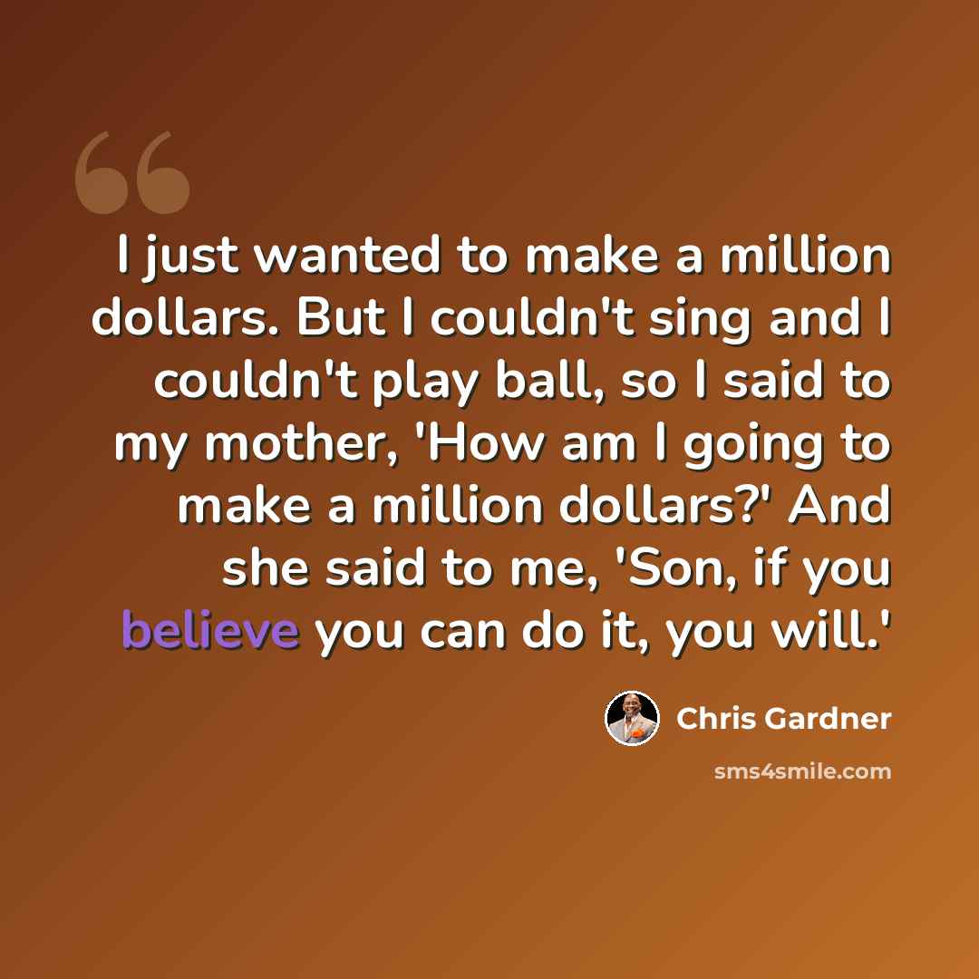 “I just wanted to make a million dollars. But I couldn't sing and I couldn't play ball, so I said to my mother, 'How am I going to make a million dollars?' And she said to me, 'Son, if you believe you can do it, you will.'” quote by Chris Gardner