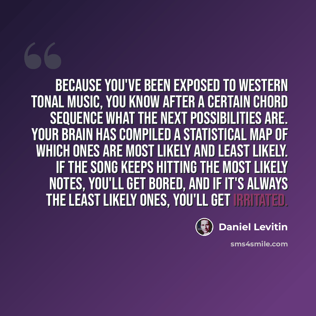 “Because you've been exposed to Western tonal music, you know after a certain chord sequence what the next possibilities are. Your brain has compiled a statistical map of which ones are most likely and least likely. If the song keeps hitting the most likely notes, you'll get bored, and if it's…” quote by Daniel Levitin