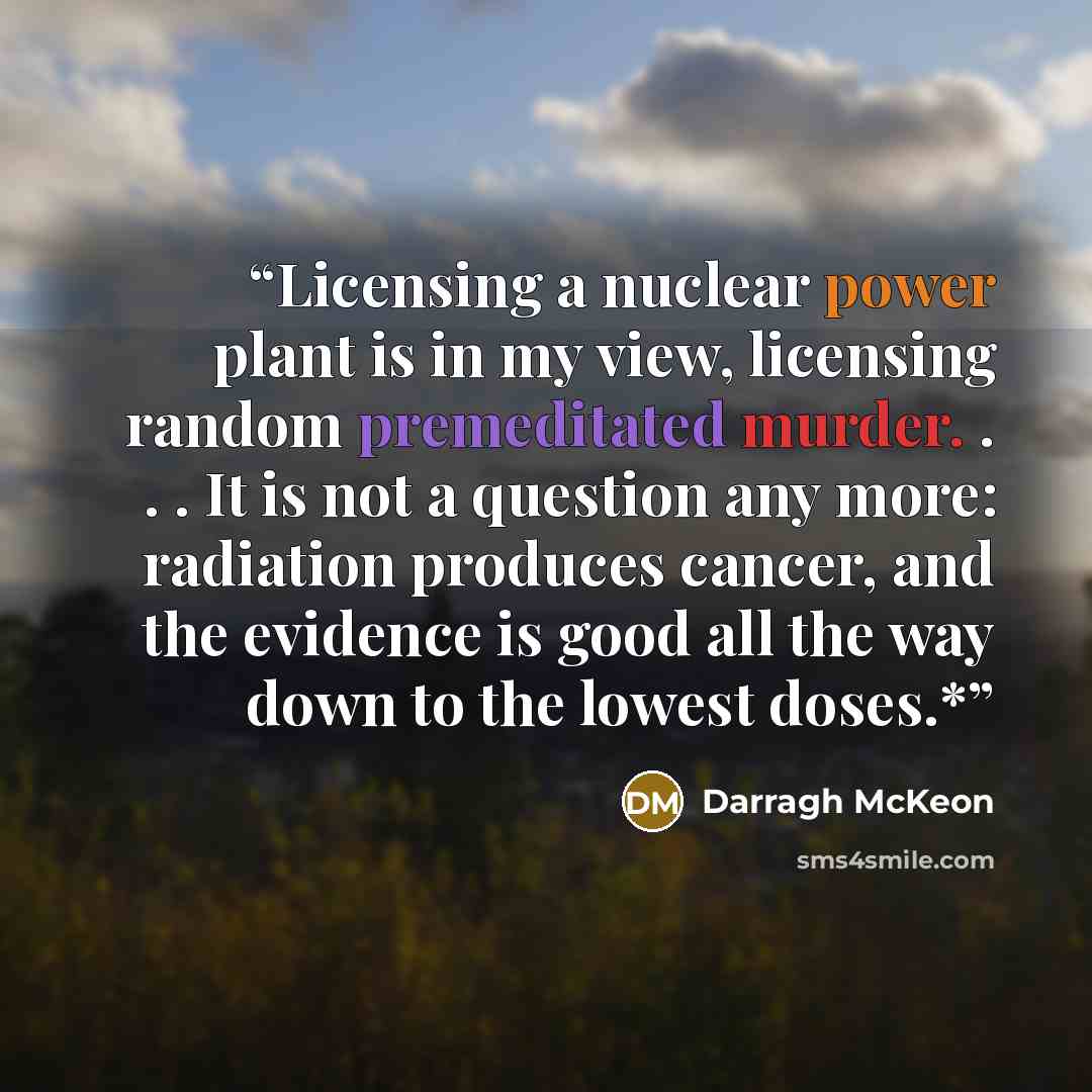 “Licensing a nuclear power plant is in my view, licensing random premeditated murder. . . . It is not a question any more: radiation produces cancer, and the evidence is good all the way down to the lowest doses.*” quote by Darragh McKeon