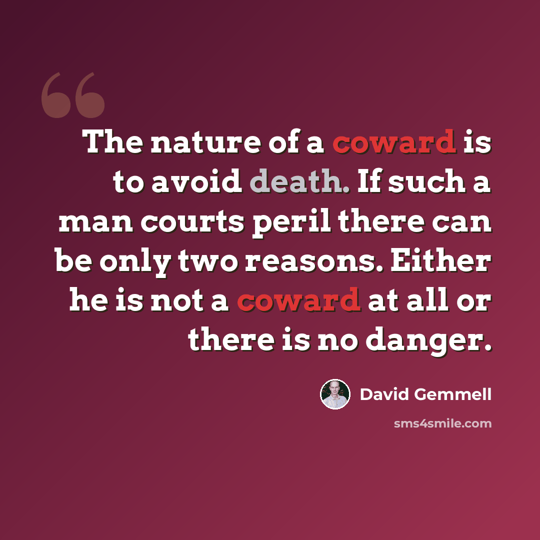“The nature of a coward is to avoid death. If such a man courts peril there can be only two reasons. Either he is not a coward at all or there is no danger.” quote by David Gemmell