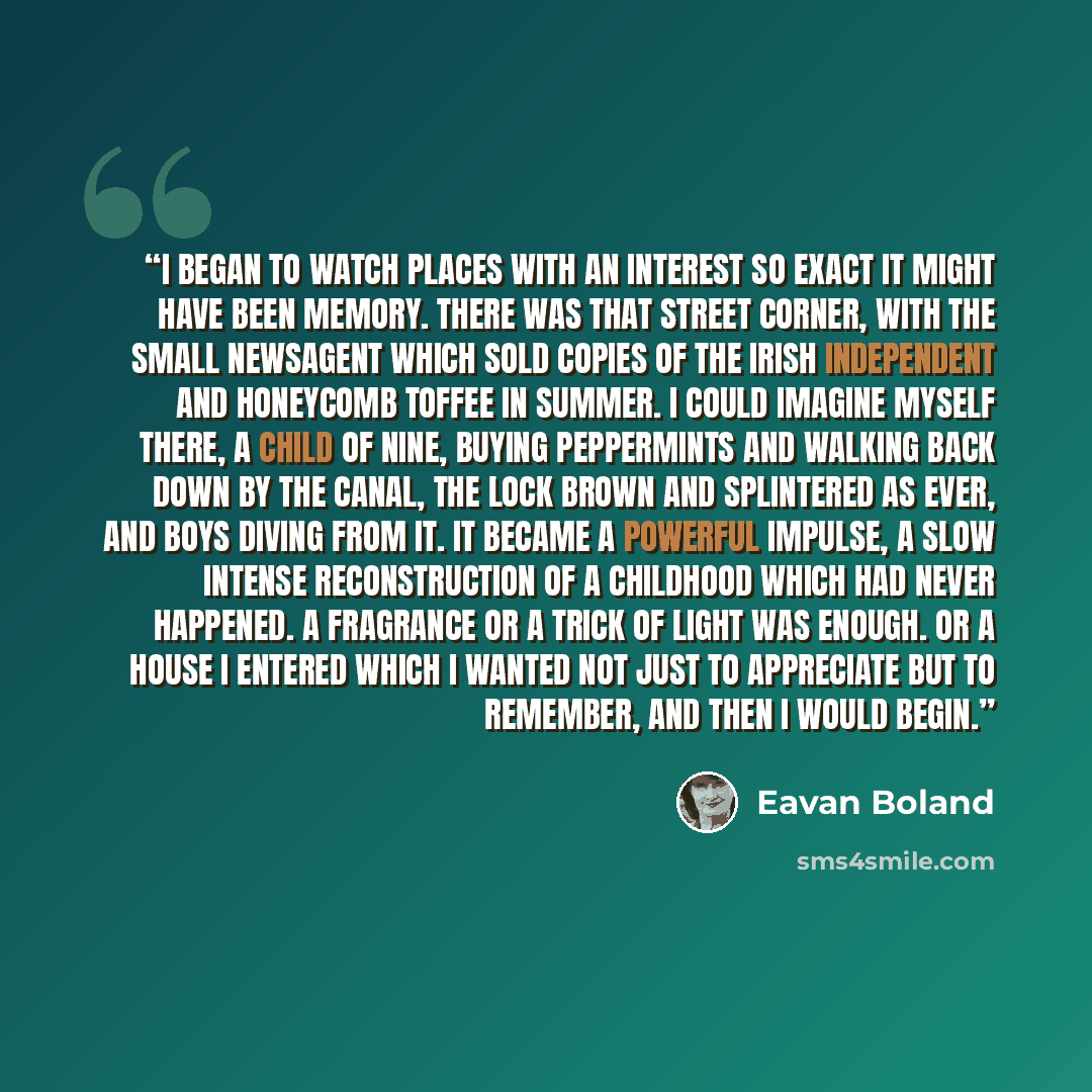 “I began to watch places with an interest so exact it might have been memory. There was that street corner, with the small newsagent which sold copies of the Irish Independent and honeycomb toffee in summer. I could imagine myself there, a child of nine, buying peppermints and walking back down by…” quote by Eavan Boland
