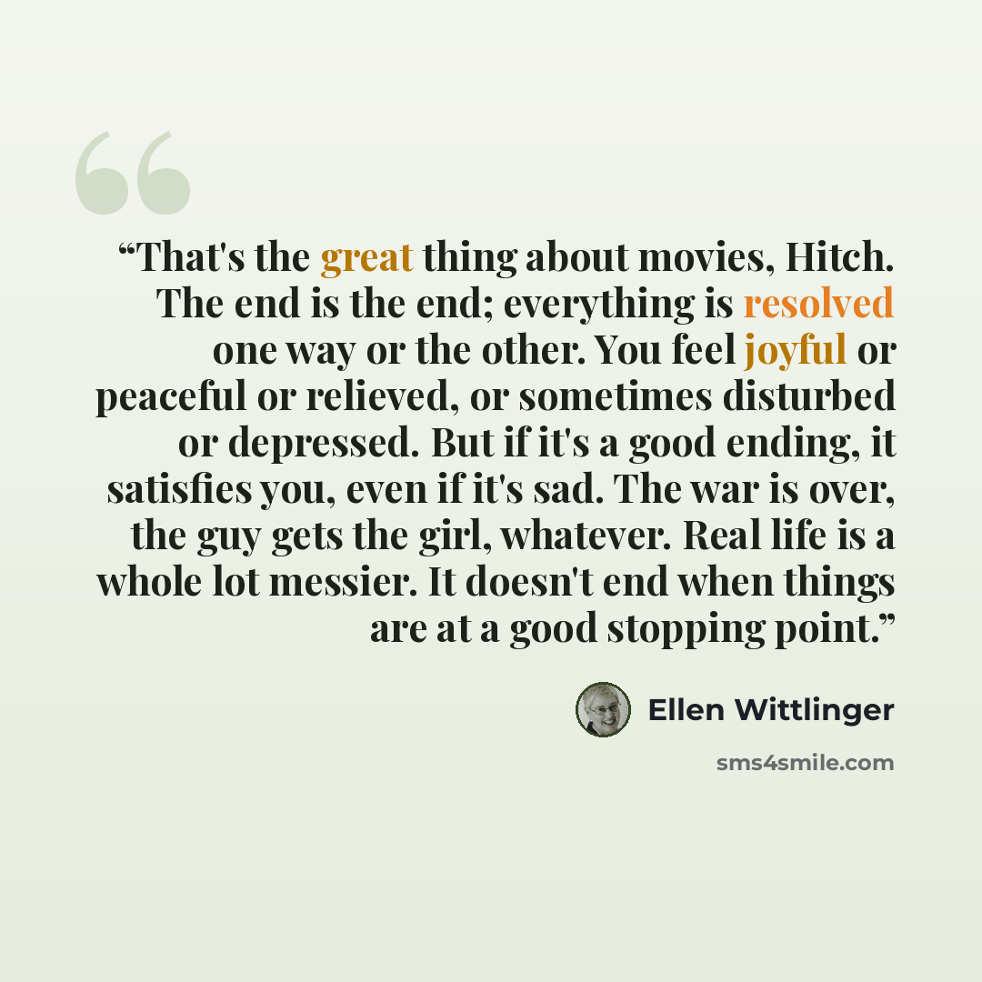 “That's the great thing about movies, Hitch. The end is the end; everything is resolved one way or the other. You feel joyful or peaceful or relieved, or sometimes disturbed or depressed. But if it's a good ending, it satisfies you, even if it's sad. The war is over, the guy gets the girl…” quote by Ellen Wittlinger