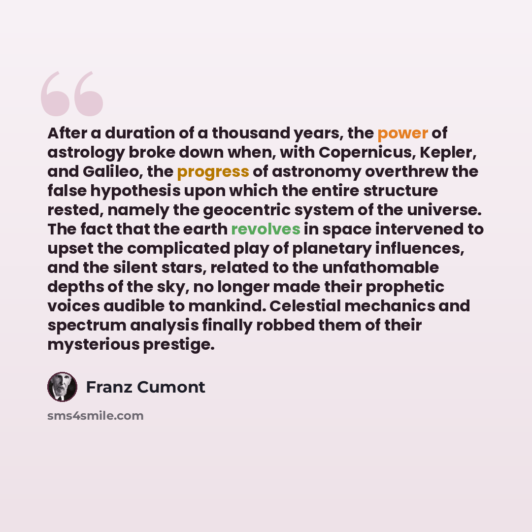 “After a duration of a thousand years, the power of astrology broke down when, with Copernicus, Kepler, and Galileo, the progress of astronomy overthrew the false hypothesis upon which the entire structure rested, namely the geocentric system of the universe. The fact that the earth revolves in…” quote by Franz Cumont