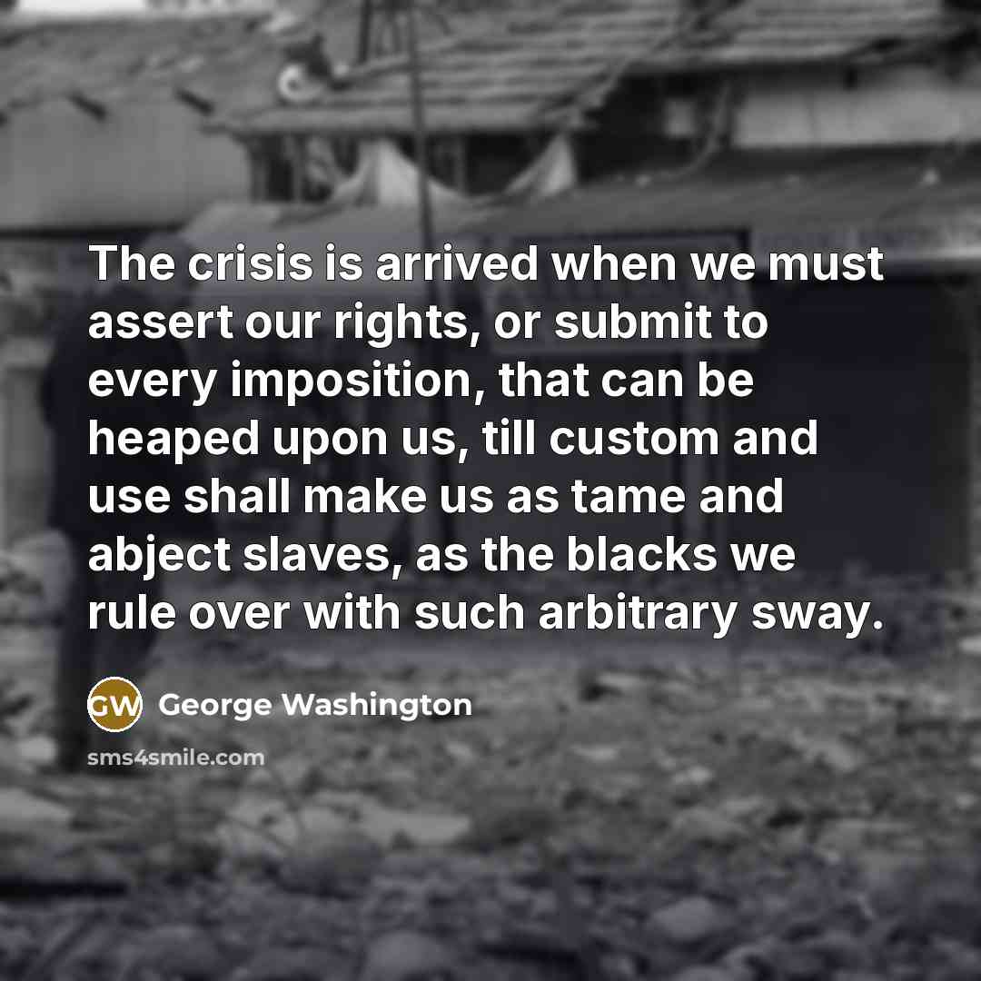 “The crisis is arrived when we must assert our rights, or submit to every imposition, that can be heaped upon us, till custom and use shall make us as tame and abject slaves, as the blacks we rule over with such arbitrary sway.” quote by George Washington