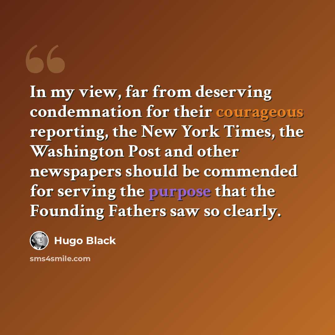 “In my view, far from deserving condemnation for their courageous reporting, the New York Times, the Washington Post and other newspapers should be commended for serving the purpose that the Founding Fathers saw so clearly.” quote by Hugo Black