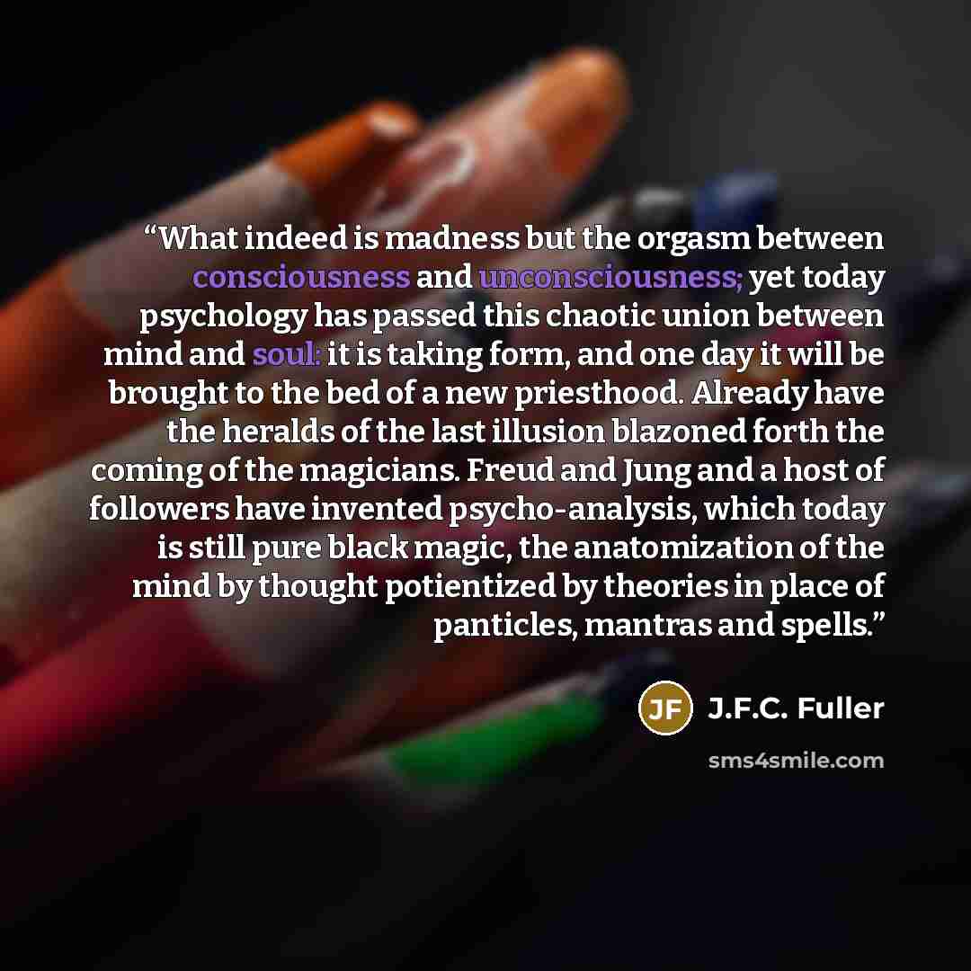 “What indeed is madness but the orgasm between consciousness and unconsciousness; yet today psychology has passed this chaotic union between mind and soul: it is taking form, and one day it will be brought to the bed of a new priesthood. Already have the heralds of the last illusion blazoned forth…” quote by J.F.C. Fuller