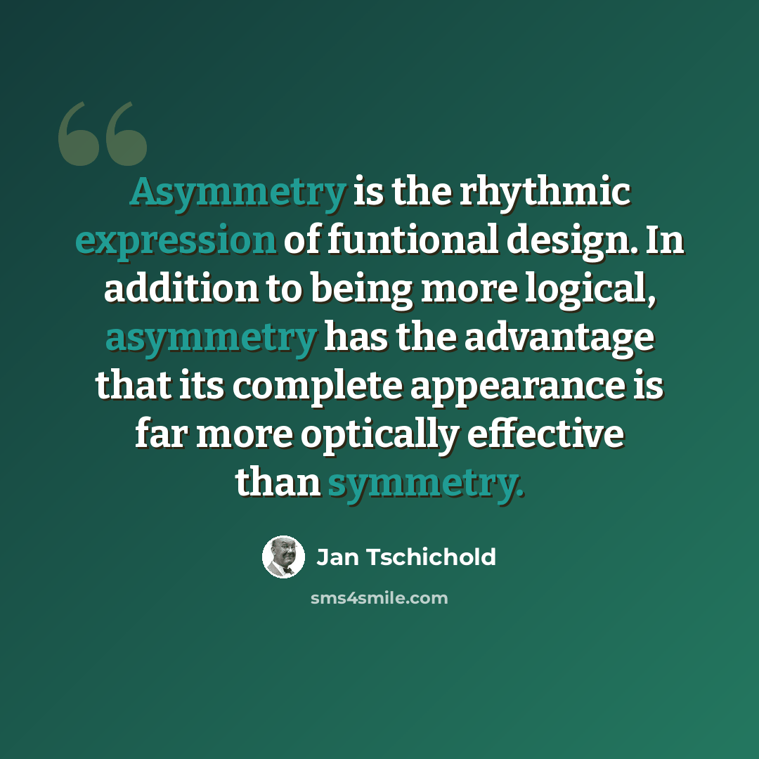“Asymmetry is the rhythmic expression of funtional design. In addition to being more logical, asymmetry has the advantage that its complete appearance is far more optically effective than symmetry.” quote by Jan Tschichold