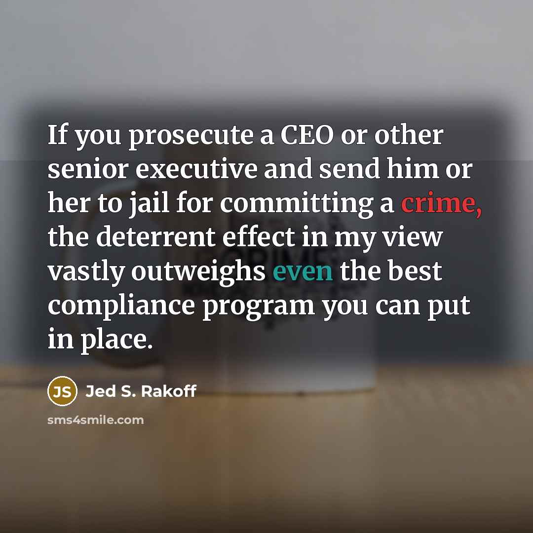 “If you prosecute a CEO or other senior executive and send him or her to jail for committing a crime, the deterrent effect in my view vastly outweighs even the best compliance program you can put in place.” quote by Jed S. Rakoff