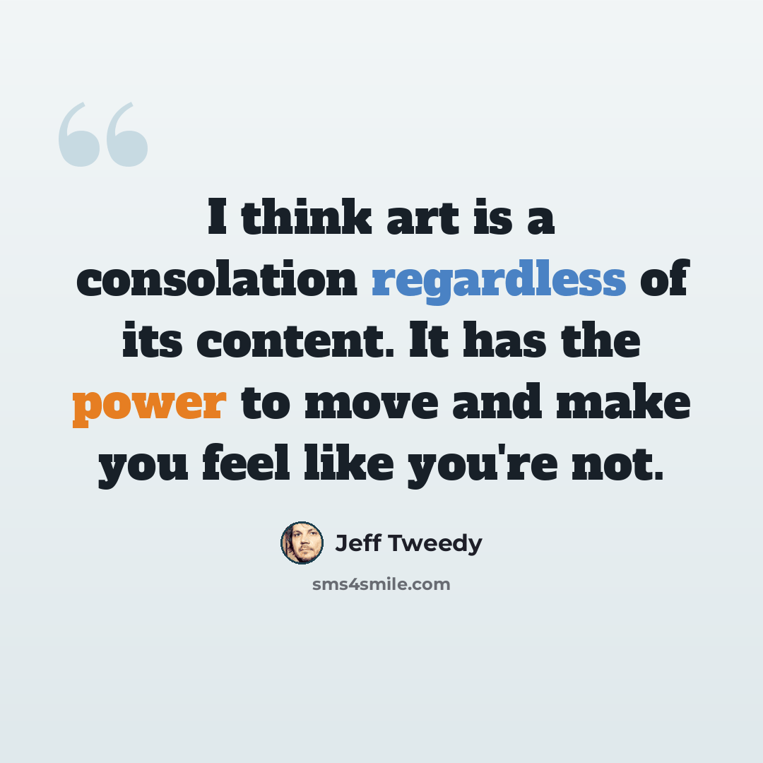 “I think art is a consolation regardless of its content. It has the power to move and make you feel like you're not.” quote by Jeff Tweedy