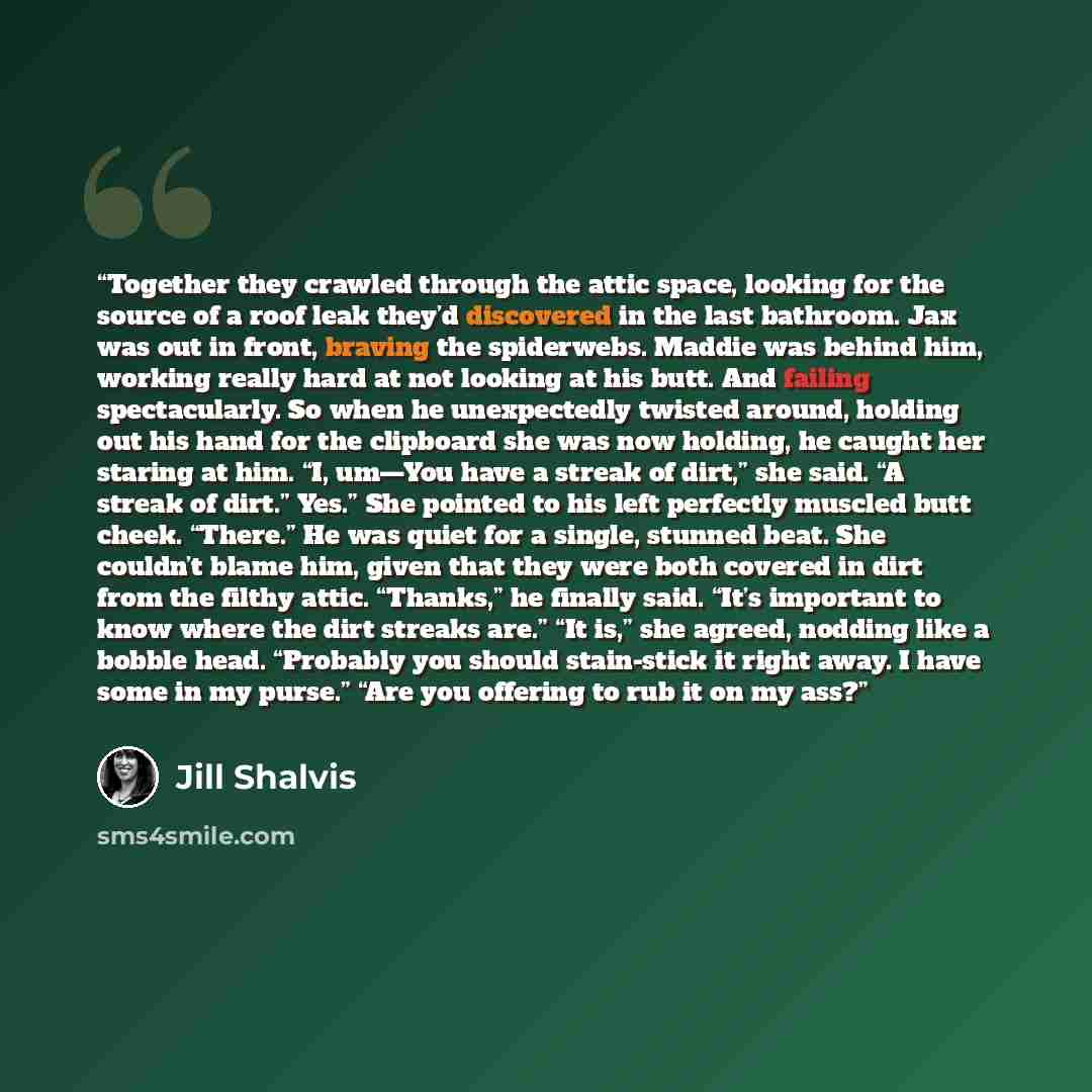 “Together they crawled through the attic space, looking for the source of a roof leak they’d discovered in the last bathroom. Jax was out in front, braving the spiderwebs. Maddie was behind him, working really hard at not looking at his butt. And failing spectacularly. So when he unexpectedly…” quote by Jill Shalvis