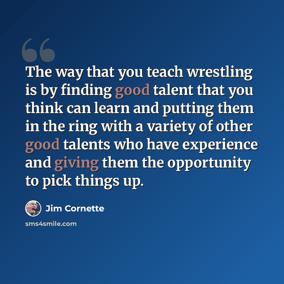 “The way that you teach wrestling is by finding good talent that you think can learn and putting them in the ring with a variety of other good talents who have experience and giving them the opportunity to pick things up.” quote by Jim Cornette