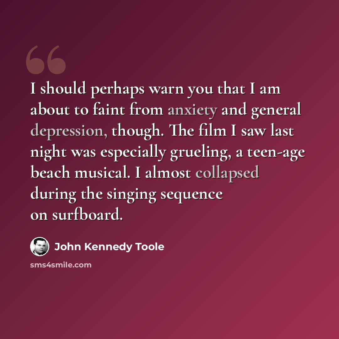 “I should perhaps warn you that I am about to faint from anxiety and general depression, though. The film I saw last night was especially grueling, a teen-age beach musical. I almost collapsed during the singing sequence on surfboard.” quote by John Kennedy Toole