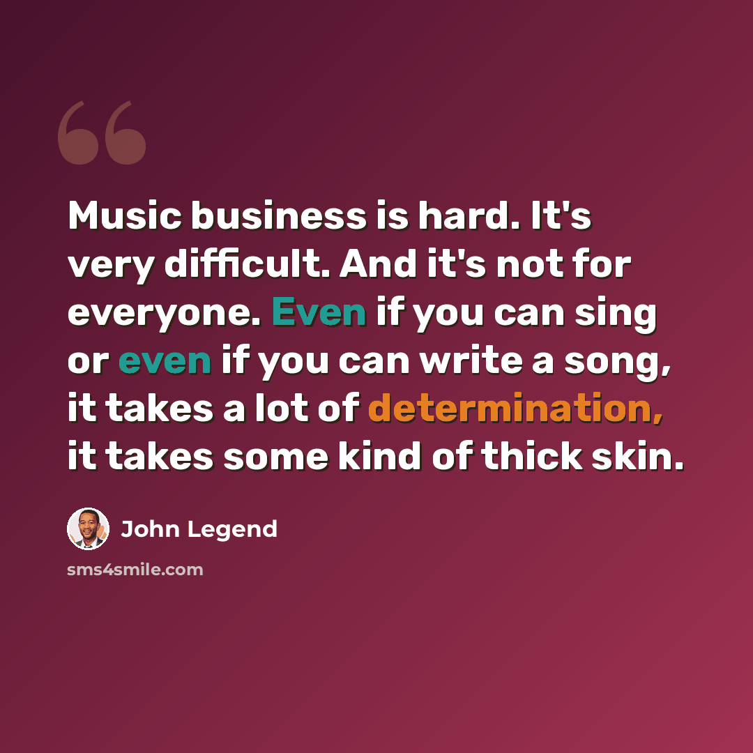 “Music business is hard. It's very difficult. And it's not for everyone. Even if you can sing or even if you can write a song, it takes a lot of determination, it takes some kind of thick skin.” quote by John Legend