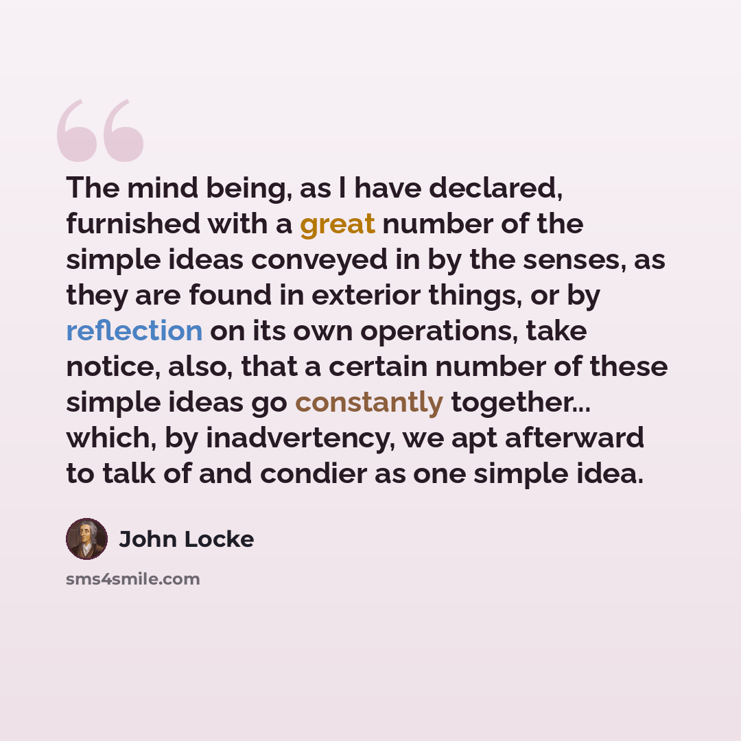 “The mind being, as I have declared, furnished with a great number of the simple ideas conveyed in by the senses, as they are found in exterior things, or by reflection on its own operations, take notice, also, that a certain number of these simple ideas go constantly together... which, by…” quote by John Locke