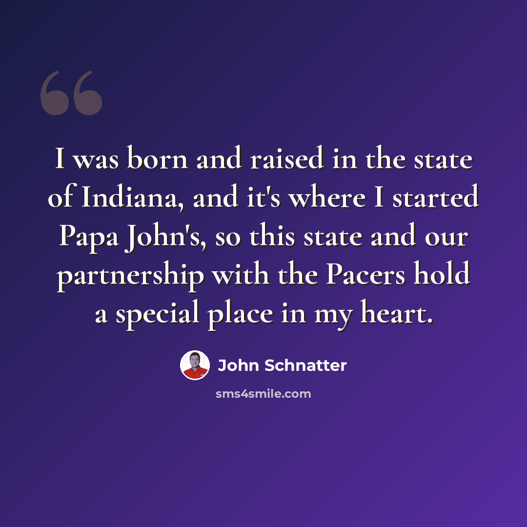 “I was born and raised in the state of Indiana, and it's where I started Papa John's, so this state and our partnership with the Pacers hold a special place in my heart.” quote by John Schnatter