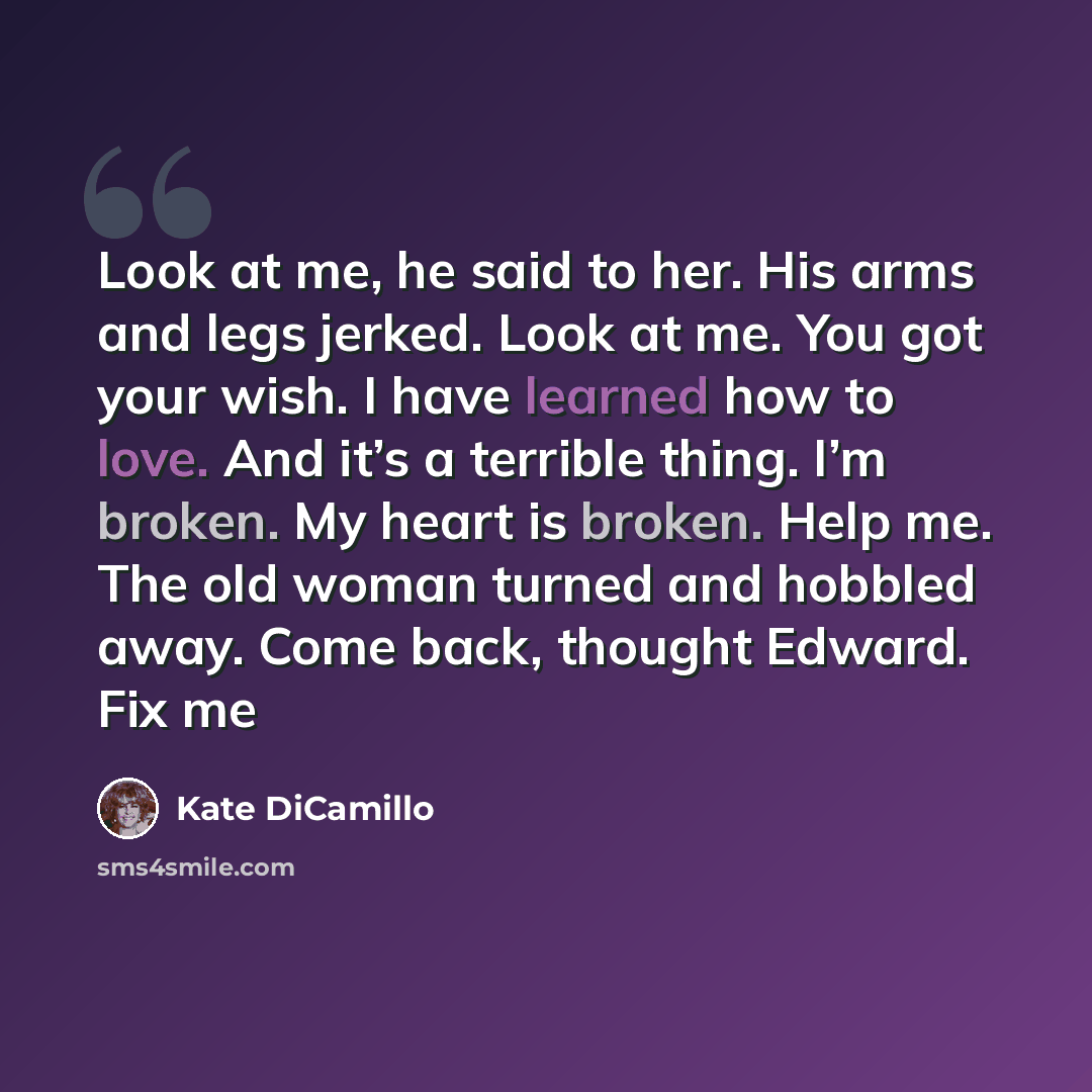 “Look at me, he said to her. His arms and legs jerked. Look at me. You got your wish. I have learned how to love. And it’s a terrible thing. I’m broken. My heart is broken. Help me. The old woman turned and hobbled away. Come back, thought Edward. Fix me” quote by Kate DiCamillo