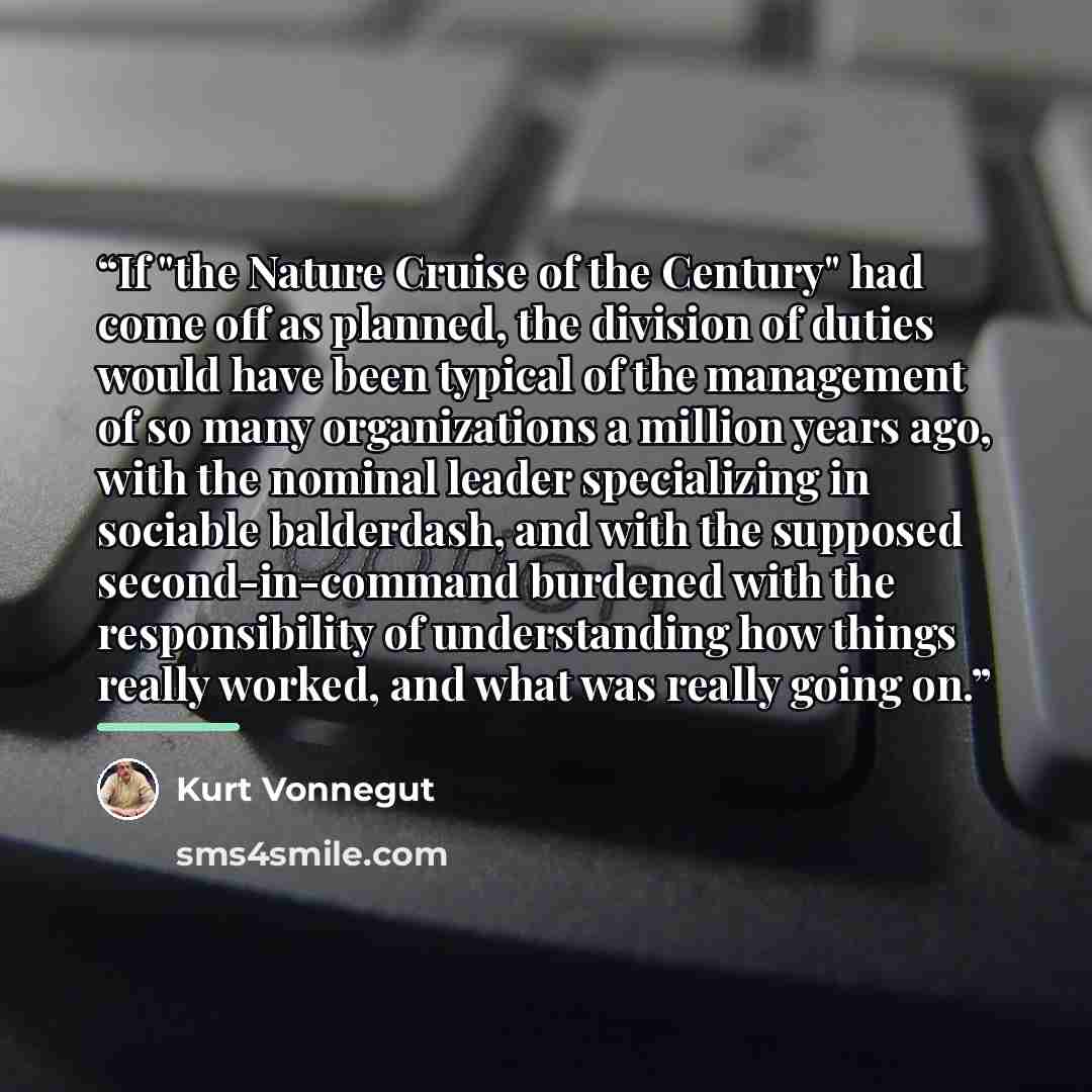 “If "the Nature Cruise of the Century" had come off as planned, the division of duties would have been typical of the management of so many organizations a million years ago, with the nominal leader specializing in sociable balderdash, and with the supposed second-in-command burdened with the…” quote by Kurt Vonnegut