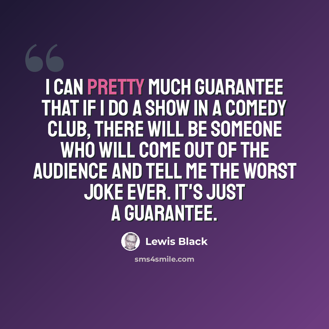 “I can pretty much guarantee that if I do a show in a comedy club, there will be someone who will come out of the audience and tell me the worst joke ever. It's just a guarantee.” quote by Lewis Black