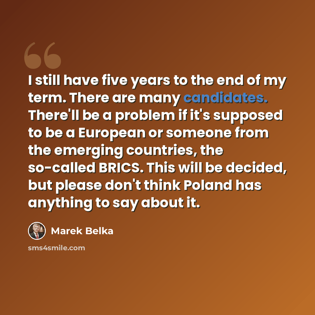 “I still have five years to the end of my term. There are many candidates. There'll be a problem if it's supposed to be a European or someone from the emerging countries, the so-called BRICS. This will be decided, but please don't think Poland has anything to say about it.” quote by Marek Belka