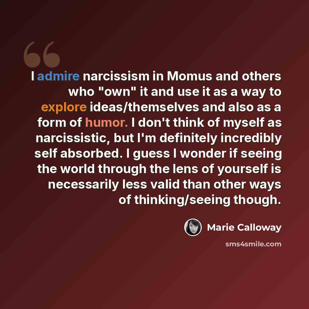 “I admire narcissism in Momus and others who "own" it and use it as a way to explore ideas/themselves and also as a form of humor. I don't think of myself as narcissistic, but I'm definitely incredibly self absorbed. I guess I wonder if seeing the world through the lens of yourself is necessarily…” quote by Marie Calloway