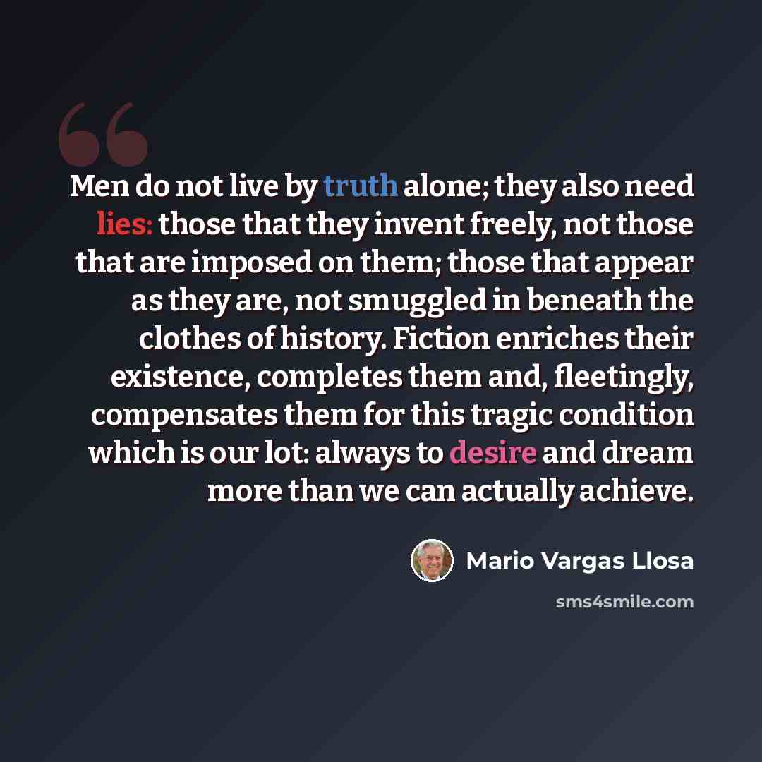 “Men do not live by truth alone; they also need lies: those that they invent freely, not those that are imposed on them; those that appear as they are, not smuggled in beneath the clothes of history. Fiction enriches their existence, completes them and, fleetingly, compensates them for this tragic…” quote by Mario Vargas Llosa