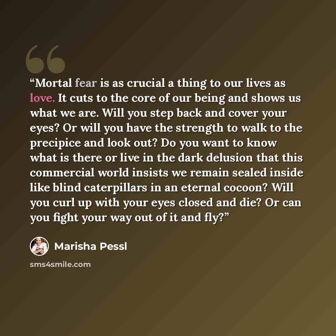 “Mortal fear is as crucial a thing to our lives as love. It cuts to the core of our being and shows us what we are. Will you step back and cover your eyes? Or will you have the strength to walk to the precipice and look out? Do you want to know what is there or live in the dark delusion that this…” quote by Marisha Pessl