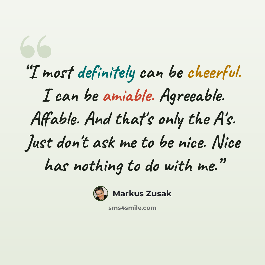 “I most definitely can be cheerful. I can be amiable. Agreeable. Affable. And that's only the A's. Just don't ask me to be nice. Nice has nothing to do with me.” quote by Markus Zusak