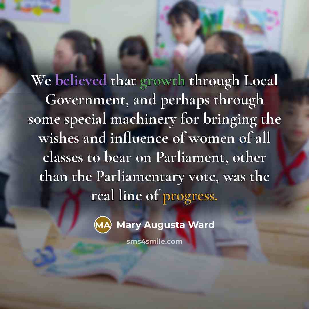 “We believed that growth through Local Government, and perhaps through some special machinery for bringing the wishes and influence of women of all classes to bear on Parliament, other than the Parliamentary vote, was the real line of progress.” quote by Mary Augusta Ward