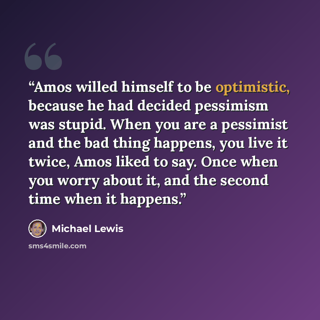 “Amos willed himself to be optimistic, because he had decided pessimism was stupid. When you are a pessimist and the bad thing happens, you live it twice, Amos liked to say. Once when you worry about it, and the second time when it happens.” quote by Michael Lewis