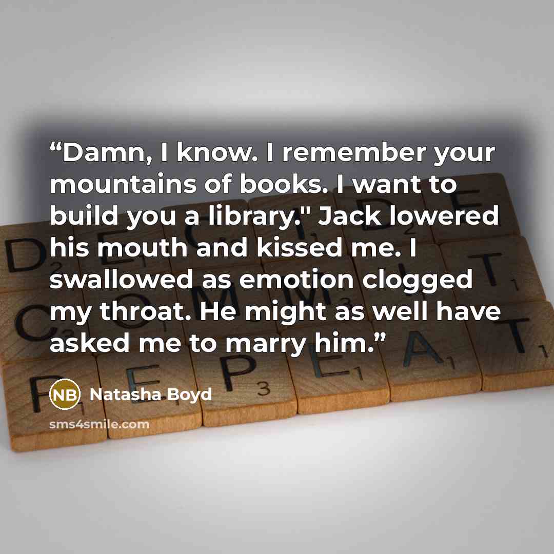 “Damn, I know. I remember your mountains of books. I want to build you a library." Jack lowered his mouth and kissed me. I swallowed as emotion clogged my throat. He might as well have asked me to marry him.” quote by Natasha Boyd