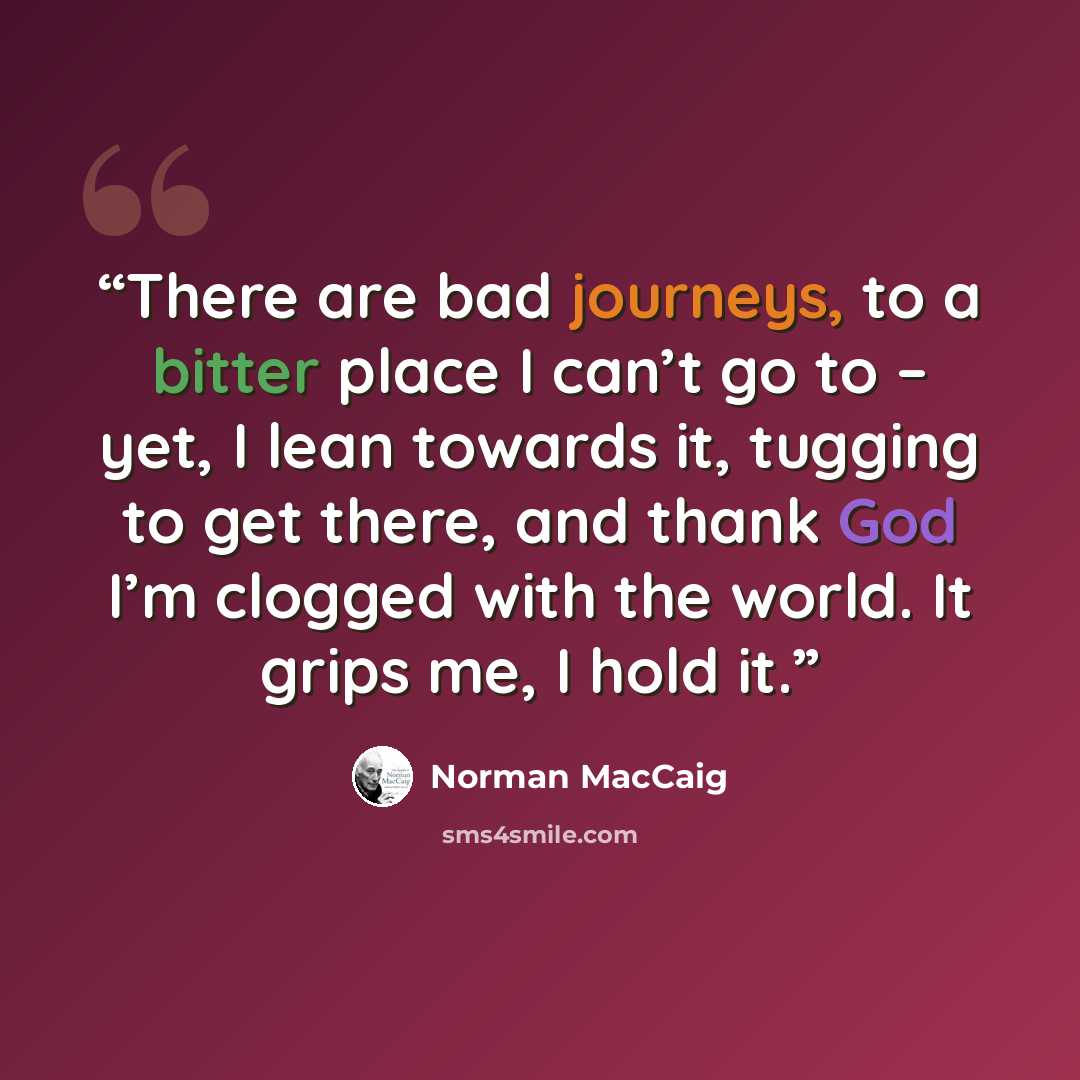 “There are bad journeys, to a bitter place I can’t go to – yet, I lean towards it, tugging to get there, and thank God I’m clogged with the world. It grips me, I hold it.” quote by Norman MacCaig
