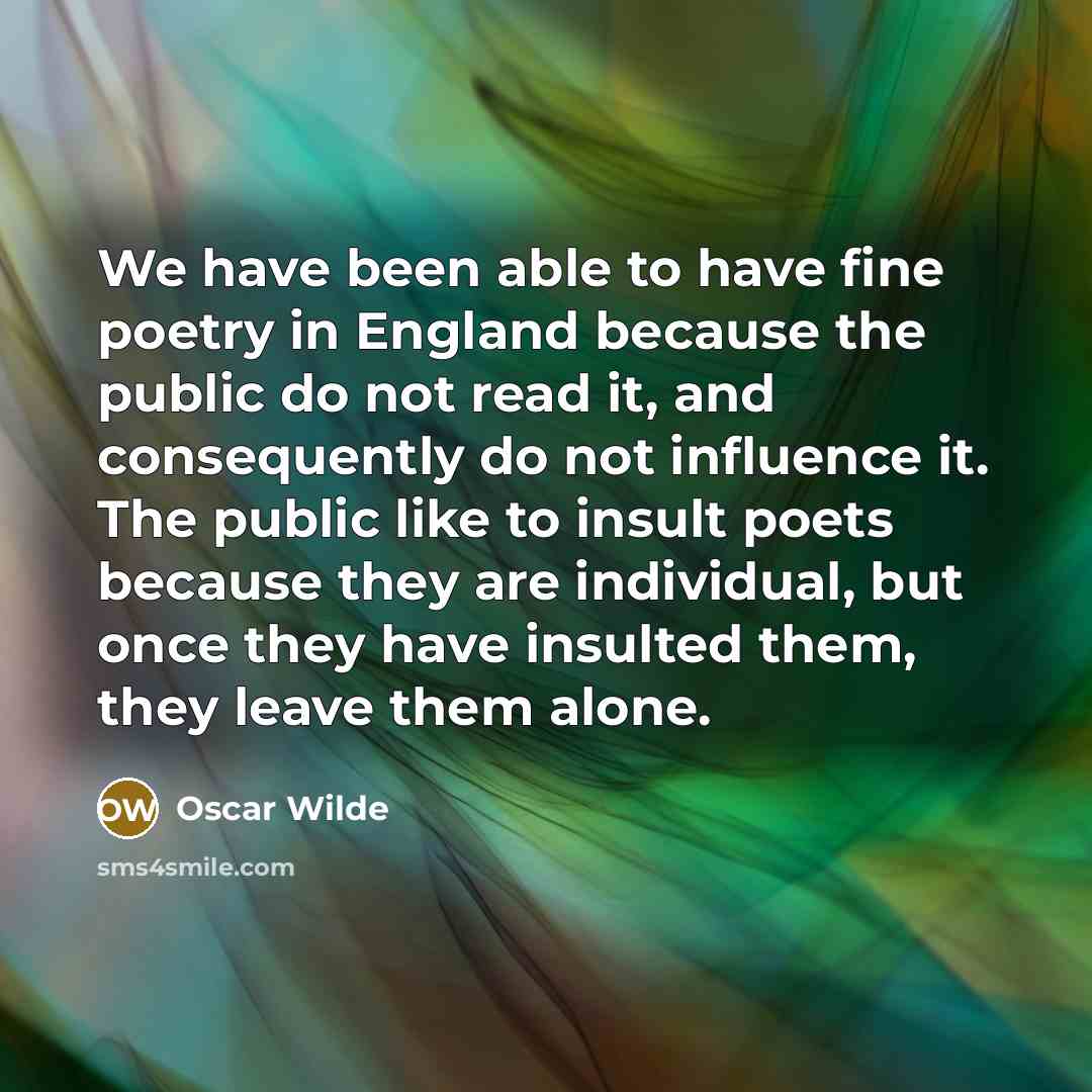 “We have been able to have fine poetry in England because the public do not read it, and consequently do not influence it. The public like to insult poets because they are individual, but once they have insulted them, they leave them alone.” quote by Oscar Wilde