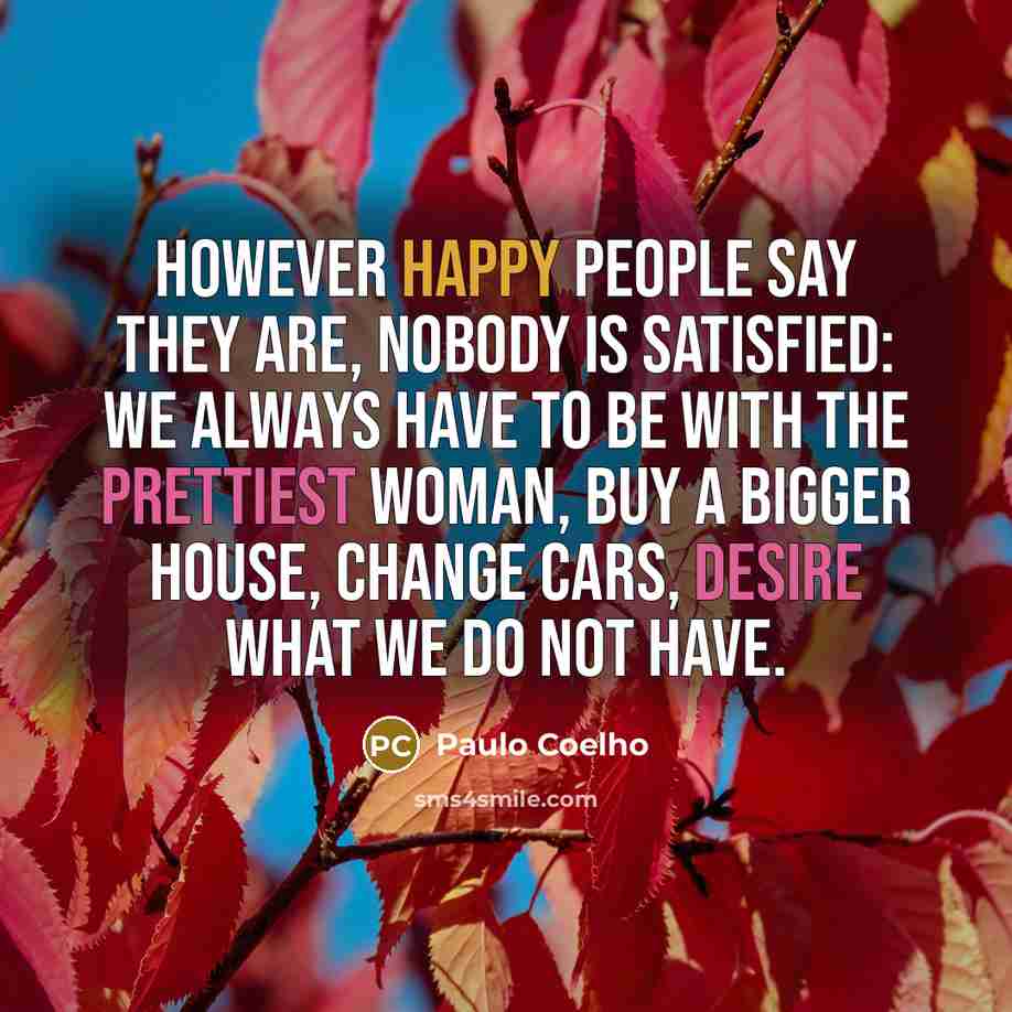 “However happy people say they are, nobody is satisfied: we always have to be with the prettiest woman, buy a bigger house, change cars, desire what we do not have.” quote by Paulo Coelho