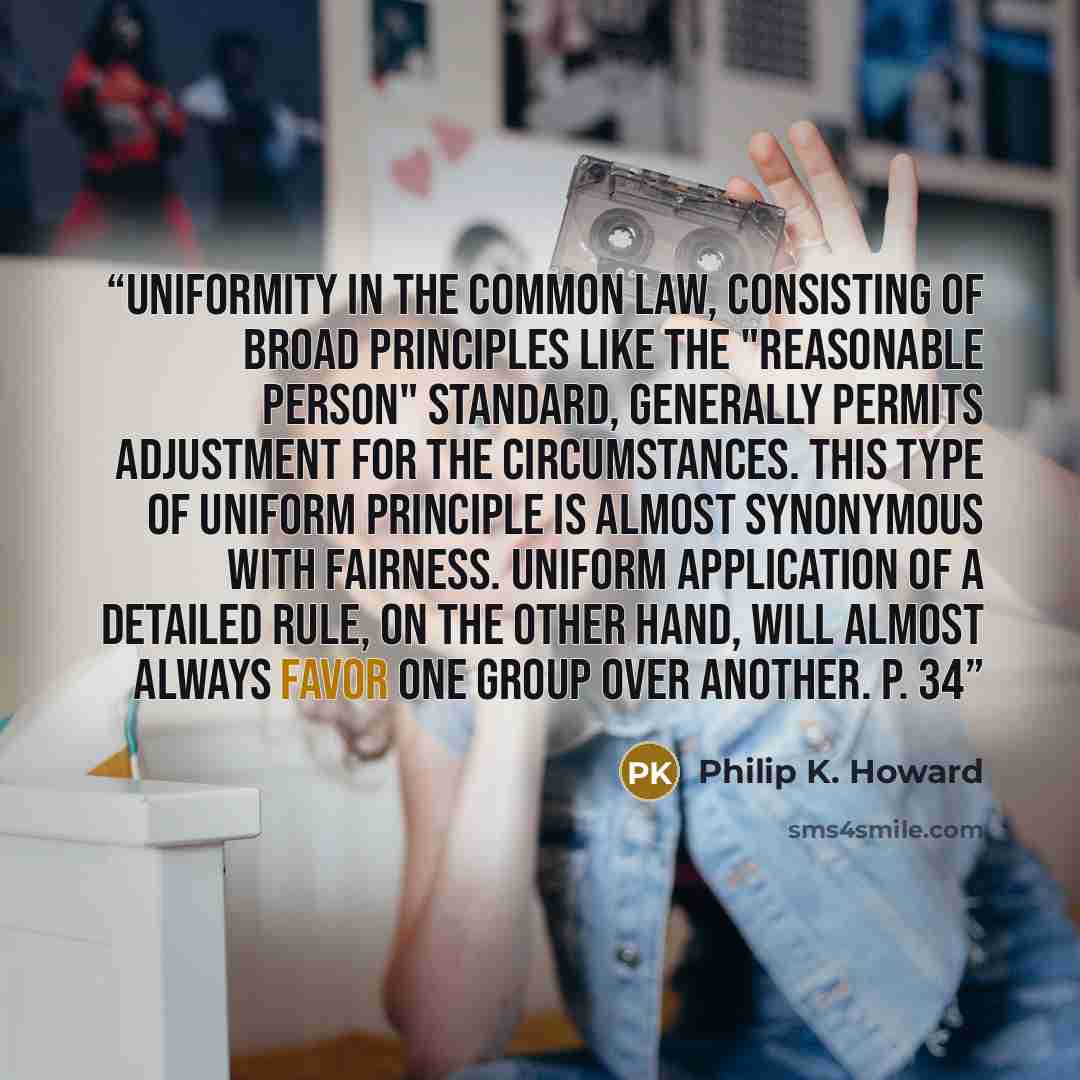 “Uniformity in the common law, consisting of broad principles like the "reasonable person" standard, generally permits adjustment for the circumstances. This type of uniform principle is almost synonymous with fairness. Uniform application of a detailed rule, on the other hand, will almost always…” quote by Philip K. Howard
