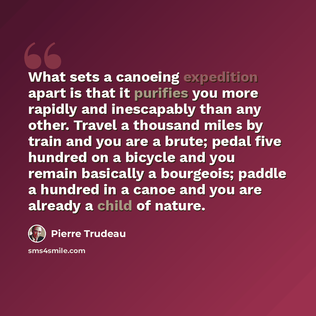 “What sets a canoeing expedition apart is that it purifies you more rapidly and inescapably than any other. Travel a thousand miles by train and you are a brute; pedal five hundred on a bicycle and you remain basically a bourgeois; paddle a hundred in a canoe and you are already a child of nature.” quote by Pierre Trudeau