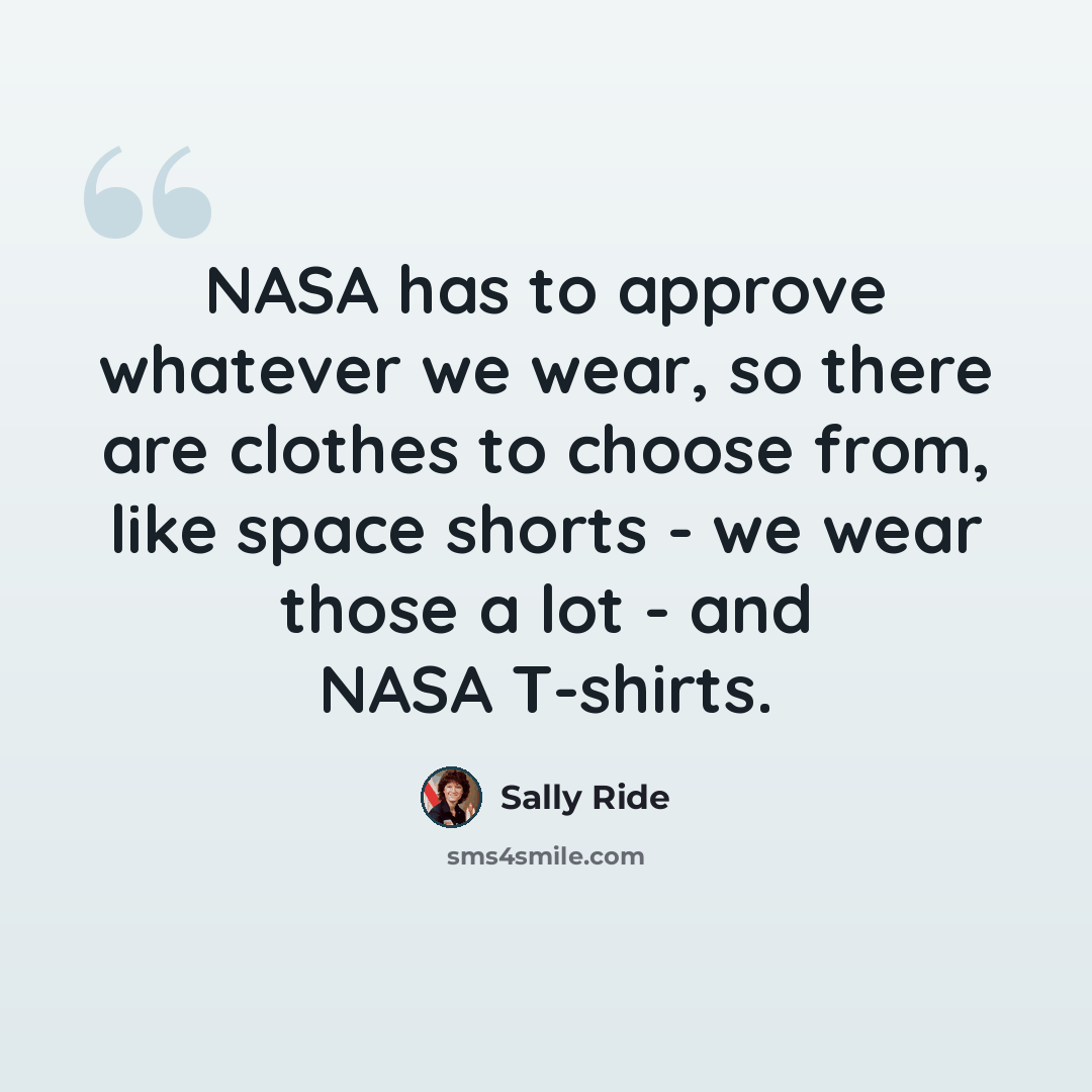 “NASA has to approve whatever we wear, so there are clothes to choose from, like space shorts - we wear those a lot - and NASA T-shirts.” quote by Sally Ride