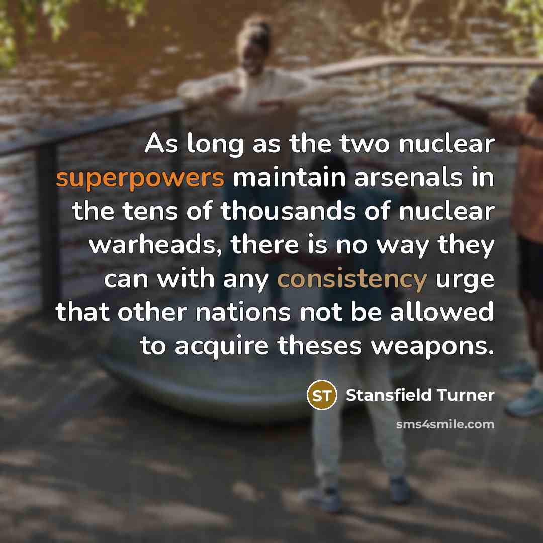 “As long as the two nuclear superpowers maintain arsenals in the tens of thousands of nuclear warheads, there is no way they can with any consistency urge that other nations not be allowed to acquire theses weapons.” quote by Stansfield Turner