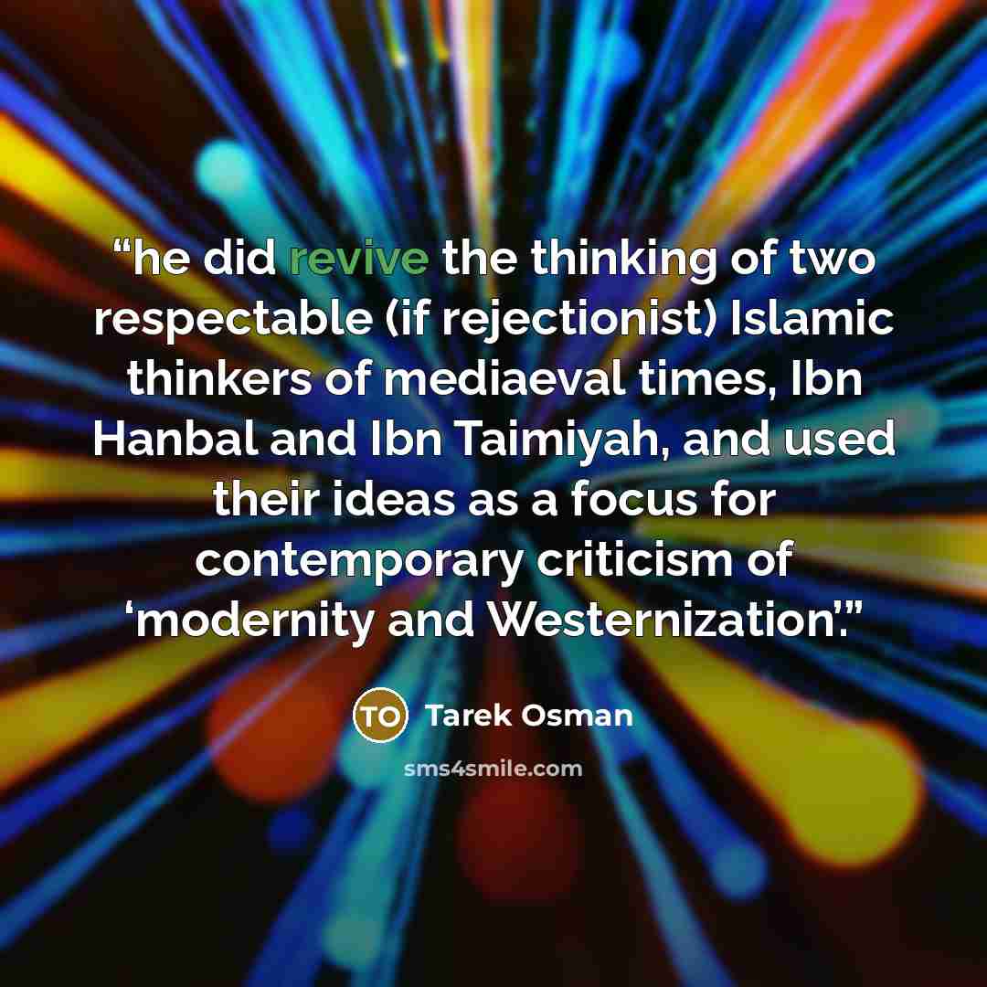 “he did revive the thinking of two respectable (if rejectionist) Islamic thinkers of mediaeval times, Ibn Hanbal and Ibn Taimiyah, and used their ideas as a focus for contemporary criticism of ‘modernity and Westernization’.” quote by Tarek Osman