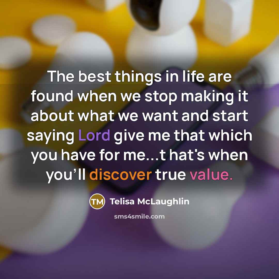 “The best things in life are found when we stop making it about what we want and start saying Lord give me that which you have for me...t hat's when you'll discover true value.” quote by Telisa McLaughlin