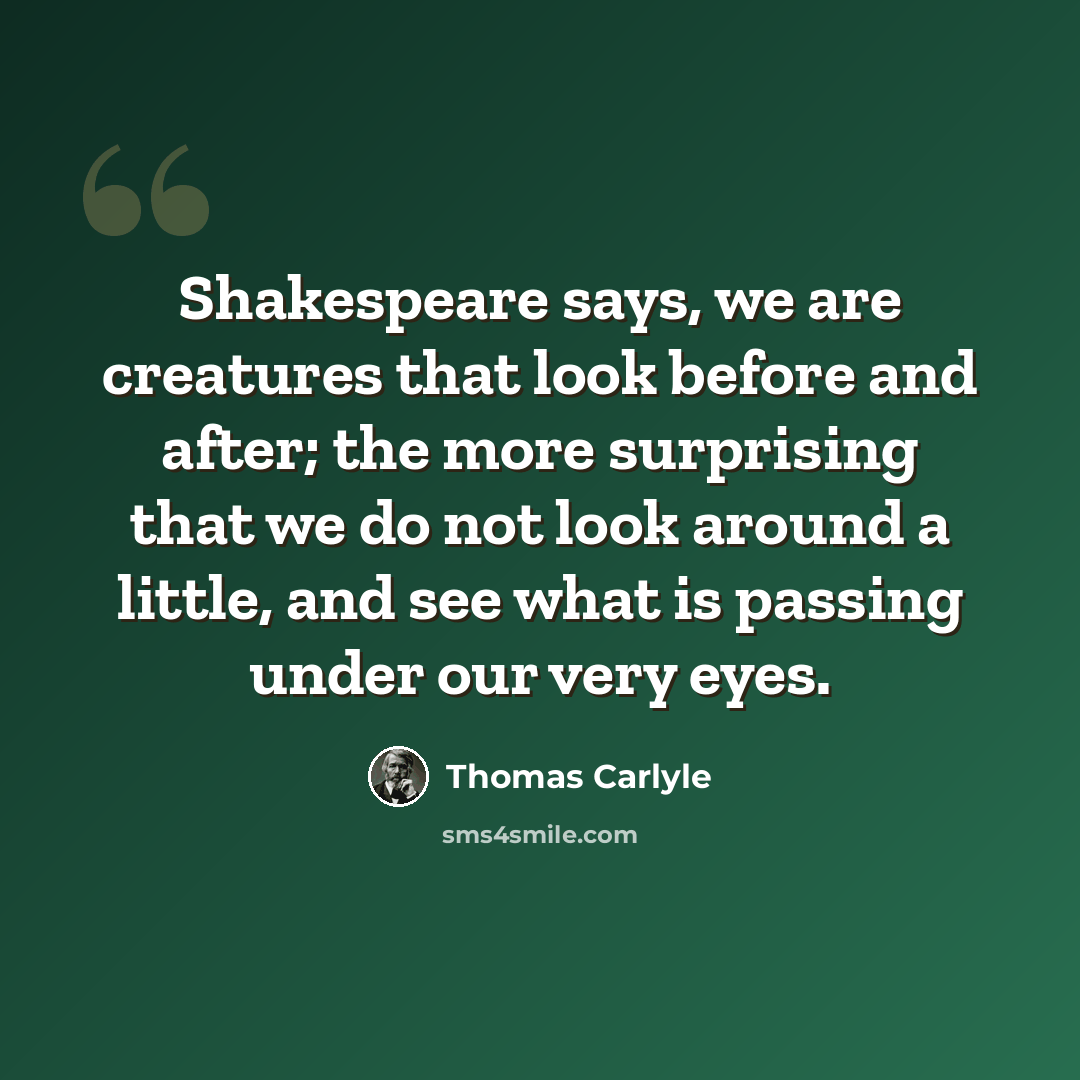 “Shakespeare says, we are creatures that look before and after; the more surprising that we do not look around a little, and see what is passing under our very eyes.” quote by Thomas Carlyle